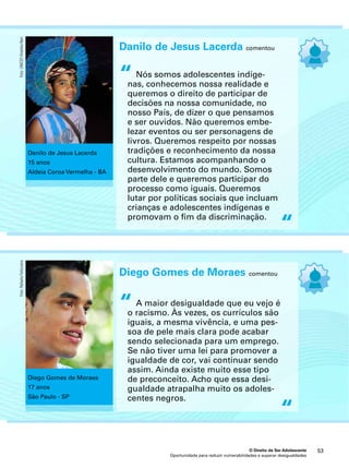 “ 
Diego Gomes de Moraes comentou 
A maior desigualdade que eu vejo é 
o racismo. Às vezes, os currículos são 
iguais, a mesma vivência, e uma pes-soa 
de pele mais clara pode acabar 
sendo selecionada para um emprego. 
Se não tiver uma lei para promover a 
igualdade de cor, vai continuar sendo 
assim. Ainda existe muito esse tipo 
de preconceito. Acho que essa desi-gualdade 
atrapalha muito os adoles-centes 
O Direito de Ser Adolescente 53 
negros. 
Oportunidade para reduzir vulnerabilidades e superar desigualdades 
“ 
“ 
Diego Gomes de Moraes 
17 anos 
São Paulo - SP 
Foto: Rafaela Felicciano 
Danilo de Jesus Lacerda comentou 
Nós somos adolescentes indíge-nas, 
conhecemos nossa realidade e 
queremos o direito de participar de 
decisões na nossa comunidade, no 
nosso País, de dizer o que pensamos 
e ser ouvidos. Não queremos embe-lezar 
eventos ou ser personagens de 
livros. Queremos respeito por nossas 
tradições e reconhecimento da nossa 
cultura. Estamos acompanhando o 
desenvolvimento do mundo. Somos 
parte dele e queremos participar do 
processo como iguais. Queremos 
lutar por políticas sociais que incluam 
crianças e adolescentes indígenas e 
promovam o fim da discriminação. 
“ 
Danilo de Jesus Lacerda 
15 anos 
Aldeia Coroa Vermelha - BA 
Foto: UNICEF/Andréia Neri 
 