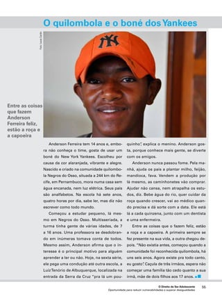 O quilombola e o boné dos Yankees 
explica o menino. Anderson gos-ta, 
porque conhece mais gente, se diverte 
Anderson nunca passou fome. Pela ma-nhã, 
ajuda os pais a plantar milho, feijão, 
mandioca, fava. Vendem a produção por 
lá mesmo, as caminhonetes vão comprar. 
Ajudar não cansa, nem atrapalha os estu-dos, 
diz. Bebe água do rio, quer cuidar da 
roça quando crescer, vai ao médico quan-do 
precisa e dá sorte com a data. Ele está 
lá a cada quinzena, junto com um dentista 
e uma enfermeira. 
Entre as coisas que o fazem feliz, estão 
a roça e a capoeira. A primeira sempre se 
fez presente na sua vida, a outra chegou de-pois. 
“Não existia antes, começou quando a 
comunidade foi reconhecida quilombola, há 
uns seis anos. Agora existe pra todo canto, 
eu gosto”. Caçula de três irmãos, espera não 
começar uma família tão cedo quanto a sua 
irmã, mãe de dois filhos aos 17 anos. 
O Direito de Ser Adolescente 55 
Anderson Ferreira tem 14 anos e, embo-ra 
não conheça o time, gosta de usar um 
boné do New York Yankees. Escolheu por 
causa da cor alaranjada, vibrante e alegre. 
Nascido e criado na comunidade quilombo-la 
Negros do Osso, situada a 244 km do Re-cife, 
em Pernambuco, mora numa casa sem 
água encanada, nem luz elétrica. Seus pais 
são analfabetos. Na escola há sete anos, 
quatro horas por dia, sabe ler, mas diz não 
escrever como todo mundo. 
Começou a estudar pequeno, lá mes-mo 
em Negros do Osso. Multisseriada, a 
turma tinha gente de várias idades, de 7 
a 16 anos. Uma professora se desdobran-do 
em inúmeras tomava conta de todos. 
Mesmo assim, Anderson afirma que o in-teresse 
é o principal motivo para alguém 
aprender a ler ou não. Hoje, na sexta série, 
ele pega uma condução até outra escola, a 
Luiz Tenório de Albuquerque, localizada na 
entrada da Serra da Cruz “pra lá um pou-quinho”, 
com os amigos. 
Oportunidade para reduzir vulnerabilidades e superar desigualdades 
Foto: Lucas Cardin 
Entre as coisas 
que fazem 
Anderson 
Ferreira feliz, 
estão a roça e 
a capoeira 
 