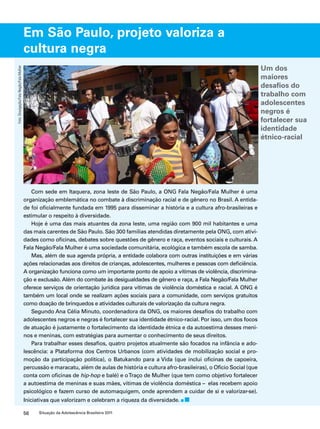Em São Paulo, projeto valoriza a 
cultura negra 
Com sede em Itaquera, zona leste de São Paulo, a ONG Fala Negão/Fala Mulher é uma 
organização emblemática no combate à discriminação racial e de gênero no Brasil. A entida-de 
foi oficialmente fundada em 1995 para disseminar a história e a cultura afro-brasileiras e 
estimular o respeito à diversidade. 
Hoje é uma das mais atuantes da zona leste, uma região com 900 mil habitantes e uma 
das mais carentes de São Paulo. São 300 famílias atendidas diretamente pela ONG, com ativi-dades 
como oficinas, debates sobre questões de gênero e raça, eventos sociais e culturais. A 
Fala Negão/Fala Mulher é uma sociedade comunitária, ecológica e também escola de samba. 
Mas, além de sua agenda própria, a entidade colabora com outras instituições e em várias 
ações relacionadas aos direitos de crianças, adolescentes, mulheres e pessoas com deficiência. 
A organização funciona como um importante ponto de apoio a vítimas de violência, discrimina-ção 
e exclusão. Além do combate às desigualdades de gênero e raça, a Fala Negão/Fala Mulher 
oferece serviços de orientação jurídica para vítimas de violência doméstica e racial. A ONG é 
também um local onde se realizam ações sociais para a comunidade, com serviços gratuitos 
como doação de brinquedos e atividades culturais de valorização da cultura negra. 
Segundo Ana Célia Minuto, coordenadora da ONG, os maiores desafios do trabalho com 
adolescentes negros e negras é fortalecer sua identidade étnico-racial. Por isso, um dos focos 
de atuação é justamente o fortalecimento da identidade étnica e da autoestima desses meni-nos 
e meninas, com estratégias para aumentar o conhecimento de seus direitos. 
Para trabalhar esses desafios, quatro projetos atualmente são focados na infância e ado-lescência: 
a Plataforma dos Centros Urbanos (com atividades de mobilização social e pro-moção 
da participação política), o Batukando para a Vida (que inclui oficinas de capoeira, 
percussão e maracatu, além de aulas de história e cultura afro-brasileiras), o Ofício Social (que 
conta com oficinas de hip-hop e balé) e o Traço de Mulher (que tem como objetivo fortalecer 
a autoestima de meninas e suas mães, vítimas de violência doméstica – elas recebem apoio 
psicológico e fazem curso de automaquigem, onde aprendem a cuidar de si e valorizar-se). 
Iniciativas que valorizam e celebram a riqueza da diversidade. 
56 Situação da Adolescência Brasileira 2011 
Um dos 
maiores 
desafios do 
trabalho com 
adolescentes 
negros é 
fortalecer sua 
identidade 
étnico-racial 
Foto: Divulgação/Fala Negão/Fala Mulher 
 