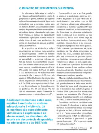 O impacto de ser menino ou menina 
O Direito de Ser Adolescente 57 
Ao olharmos os dados sobre as condições 
de vida dos adolescentes brasileiros a partir da 
perspectiva de gênero, notamos que algumas 
vulnerabilidades evidenciam-se de forma mais 
contundente para as meninas e outras, para 
os meninos. Embora os adolescentes homens 
estejam desproporcionalmente mais sujeitos à 
exclusão no sistema educacional e mais expos-tos 
à violência, as meninas são especialmente 
vulneráveis à exploração e ao abuso sexual, in-clusive 
dentro de suas casas; ao abandono da 
escola em decorrência da gravidez na adoles-cência; 
Oportunidade para reduzir vulnerabilidades e superar desigualdades 
e às DST/aids. 
Se a gravidez na adolescência coloca 
principalmente as meninas numa condição 
de maior fragilidade – embora os meninos 
também tenham que lidar com os desafios 
da paternidade –, as mortes violentas afe-tam 
de maneira mais contundente os garo-tos. 
E os números mostram que, nos últimos 
anos, vem se consolidando essa tendência. 
De acordo com dados da Pnad, em 2004, 
a taxa de mortalidade por homicídios entre 
meninos de 15 a 19 anos era de 77,8 em cada 
grupo de 100 mil habitantes da mesma faixa 
etária, ao passo que entre as meninas era de 
6,0. Em 2009, ainda segundo dados da Pnad, 
a taxa de mortalidade por homicídios entre 
os garotos de 15 a 19 anos era de 79,3 por 
100 mil habitantes da mesma faixa etária. Já 
para as meninas, o número ficou em 6,336. 
Outra tendência que se verifica quando 
se analisam as estatísticas a partir da pers-pectiva 
de gênero é a de que o trabalho in-fantil 
doméstico, que vitima cerca de 500 
mil crianças e adolescentes, afeta predomi-nantemente 
as meninas. Ocultas dentro das 
casas onde trabalham, as meninas emprega-das 
domésticas, em pleno desenvolvimento 
físico e emocional e no momento de sua 
socialização, muitas vezes vivem longe de 
suas famílias e de outros adolescentes. Elas 
cozinham, limpam, lavam e são responsá-veis 
por crianças pouco mais novas que elas. 
Estão expostas a problemas que só vão se 
manifestar na vida adulta, como males na 
coluna e na visão, causados, por exemplo, 
pelo uso inadequado de produtos quími-cos. 
Sozinhas, encontram-se especialmente 
vulneráveis ao abuso e à exploração sexu-al. 
Exaustas dos expedientes de horas sem 
descanso, muitas dessas meninas acabam 
abandonando as salas de aula ou tendo seu 
desempenho escolar seriamente comprome-tido 
em decorrência do trabalho. 
Mas, se o trabalho infantil doméstico dei-xa 
as meninas numa condição mais vulnerá-vel, 
quando olhamos os dados sobre o traba-lho 
infantil de modo geral, observamos que 
são os meninos os mais afetados. Segundo a 
Pnad de 2009, o percentual de adolescentes 
homens, com idades entre 12 e 17 anos, que 
tinham de conciliar trabalho com estudo era 
de 17,8%. Já entre as meninas, era de 10,6%37. 
Quando se consideram os adolescentes 
que tiveram de abandonar a escola para 
trabalhar, mais uma vez emerge a diferença 
de gênero. No País, 4,9% dos meninos en-tre 
12 e 17 anos não estudam e trabalham 
– um contingente de 524 mil adolescentes. 
Entre as meninas, o percentual cai para 
menos da metade: 1,9%, o que representa 
195 mil adolescentes38. 
Adolescentes homens estão mais 
sujeitos à exclusão no sistema 
educacional e à violência. Já 
as meninas são especialmente 
vulneráveis à exploração e ao 
abuso sexual, ao abandono da 
escola em decorrência da gravidez 
na adolescência e às DST/aids 
 