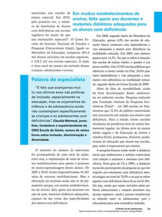Em muitos estabelecimentos de 
ensino, falta apoio aos docentes e 
materiais didáticos adequados para 
os alunos com deficiência 
O Direito de Ser Adolescente 59 
Oportunidade para reduzir vulnerabilidades e superar desigualdades 
matrículas nas escolas de 
ensino especial. Em 2010, 
pela primeira vez, o núme-ro 
de matrículas de alunos 
com deficiências em escolas 
regulares foi maior do que 
nas instituições especiais40. O Censo Es-colar 
do Instituto Nacional de Estudos e 
Pesquisas Educacionais (Inep), ligado ao 
Ministério da Educação, computou 483,4 
mil alunos incluídos em escolas regulares, 
e 218,2 mil em escolas especiais. O dado 
é claro sinal do avanço da inclusão dessas 
crianças, adolescentes e jovens. 
Palavra de especialista 
“É fato que avançamos mui-to 
nos últimos anos nas políticas 
de inclusão, especialmente na 
educação, mas os orçamentos da 
infância e da adolescência ainda 
não contemplam especificamente 
as crianças e os adolescentes com 
deficiências”. Claudia Werneck, jorna-lista, 
fundadora e superintendente da 
ONG Escola de Gente, autora de vários 
livros sobre inclusão, discriminação e 
diversidade. 
O aumento do número de matrículas 
foi acompanhado de uma série de ações, 
entre elas, a implantação de salas de recur-sos 
multifuncionais para apoiar o processo 
de ensino-aprendizagem desses alunos. De 
2005 a 2010, foram disponibilizadas 24.301 
salas de recursos multifuncionais. Mas a 
efetivação da inclusão ainda não se dá ple-namente 
porque, em muitos estabelecimen-tos 
de ensino, falta apoio aos docentes em 
sala de aula, materiais didáticos adequados, 
capazes de dar conta das especificidades 
dos alunos com deficiência. 
Em 2004, segundo dados do Ministério da 
Educação, apenas 4,9% das escolas de edu-cação 
básica contavam com dependências e 
vias adequadas a alunos com deficiência ou 
mobilidade reduzida. Em 2009, esse número 
passou para 14,3%. No que se refere à situação 
das escolas de ensino médio, o quadro é um 
pouco melhor. Das 25.923 escolas públicas que 
oferecem o ensino médio no País, 24,8% pos-suem 
dependências e vias adequadas a estu-dantes 
com deficiência ou mobilidade reduzi-da, 
segundo dados do Censo Escolar de 2009. 
Além da falta de acessibilidade, ainda 
há forte discriminação desses adolescen-tes 
no ambiente escolar. Pesquisa realizada 
pela Fundação Instituto de Pesquisas Eco-nômicas 
(Fipe)41, em 500 escolas do País, 
mostrou que 32,4% do público entrevistado 
tem preconceito em relação aos alunos com 
deficiência. Para o estudo, foram ouvidos 
estudantes da penúltima série do ensino fun-damental 
regular, da última série do ensino 
médio regular e de Educação de Jovens e 
Adultos (EJA), professores, diretores, profis-sionais 
de educação que atuam nas escolas, 
pais, mães e responsáveis por alunos. 
A pesquisa buscou ainda medir a distância 
social que adolescentes e adultos construíam 
com relação a meninos e meninas com defi-ciência. 
Num grau de 1% a 100%, a distância 
social dos participantes da pesquisa no que diz 
respeito aos estudantes com deficiência men-tal 
atingiu um nível de 70,9% e no que se refere 
àqueles com deficiência física ficou em 61,8%. 
Ou seja, ainda que sejam incluídos pelas po-líticas 
educacionais e estejam presentes nas 
escolas regulares, ainda é preciso transformar 
as relações entre os adolescentes, pais e 
educadores para uma verdadeira inclusão. 
 