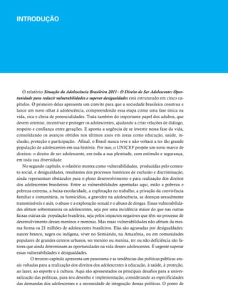 INTRODUÇÃO 
O relatório Situação da Adolescência Brasileira 2011– O Direito de Ser Adolescente: Opor-tunidade 
para reduzir vulnerabilidades e superar desigualdades está estruturado em cinco ca-pítulos. 
O primeiro deles apresenta um convite para que a sociedade brasileira construa e 
lance um novo olhar à adolescência, compreendendo essa etapa como uma fase única na 
vida, rica e cheia de potencialidades. Trata também do importante papel dos adultos, que 
devem orientar, incentivar e proteger os adolescentes, ajudando a criar relações de diálogo, 
respeito e confiança entre gerações. E aponta a urgência de se investir nessa fase da vida, 
consolidando os avanços obtidos nos últimos anos em áreas como educação, saúde, in-clusão, 
proteção e participação. Afinal, o Brasil nunca teve e não voltará a ter tão grande 
população de adolescentes em sua história. Por isso, o UNICEF propõe um novo marco de 
direitos: o direito de ser adolescente, em toda a sua plenitude, com estímulo e segurança, 
em toda sua diversidade. 
No segundo capítulo, o relatório mostra como vulnerabilidades, produzidas pelo contex-to 
social, e desigualdades, resultantes dos processos históricos de exclusão e discriminação, 
ainda representam obstáculos para o pleno desenvolvimento e para realização dos direitos 
dos adolescentes brasileiros. Entre as vulnerabilidades apontadas aqui, estão a pobreza e 
pobreza extrema, a baixa escolaridade, a exploração no trabalho, a privação da convivência 
familiar e comunitária, os homicídios, a gravidez na adolescência, as doenças sexualmente 
transmissíveis e aids, o abuso e a exploração sexual e o abuso de drogas. Essas vulnerabilida-des 
afetam sobremaneira os adolescentes, seja por uma incidência maior do que nas outras 
faixas etárias da população brasileira, seja pelos impactos negativos que têm no processo de 
desenvolvimento desses meninos e meninas. Mas essas vulnerabilidades não afetam da mes-ma 
forma os 21 milhões de adolescentes brasileiros. Elas são agravadas por desigualdades: 
nascer branco, negro ou indígena, viver no Semiárido, na Amazônia, ou em comunidades 
populares de grandes centros urbanos, ser menino ou menina, ter ou não deficiência são fa-tores 
que ainda determinam as oportunidades na vida desses adolescentes. É urgente superar 
essas vulnerabilidades e desigualdades. 
O terceiro capítulo apresenta um panorama e as tendências das políticas públicas atu-ais 
voltadas para a realização dos direitos dos adolescentes à educação, à saúde, à proteção, 
ao lazer, ao esporte e à cultura. Aqui são apresentados os principais desafios para a univer-salização 
das políticas, para seu desenho e implementação, considerando as especificidades 
das demandas dos adolescentes e a necessidade de integração dessas políticas. O ponto de 
 