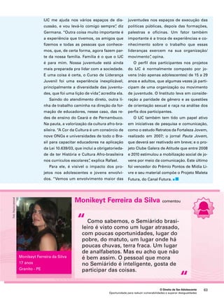 juventudes nos espaços de execução das 
políticas públicas, depois das formações, 
palestras e oficinas. Um fator também 
importante é a troca de experiências e co-nhecimento 
sobre o trabalho que essas 
lideranças exercem na sua organização/ 
movimento”, opina. 
O perfil dos participantes nos projetos 
do IJC é normalmente composto por jo-vens 
(não apenas adolescentes) de 15 a 29 
anos e adultos, que algumas vezes já parti-cipam 
de uma organização ou movimento 
de juventude. O Instituto leva em conside-ração 
a paridade de gênero e as questões 
de orientação sexual e raça na análise dos 
perfis dos participantes. 
O IJC também tem tido um papel ativo 
em iniciativas de pesquisa e comunicação, 
como o estudo Retratos da Fortaleza Jovem, 
realizado em 2007; o jornal Pauta Jovem, 
que deverá ser reativado em breve; e o pro-jeto 
Clube Galera de Atitude que entre 2008 
e 2010 estimulou a mobilização social de jo-vens 
por meio da comunicação. Este último 
foi vencedor do Prêmio Pontos de Mídia Li-vre 
e seu material compõe o Projeto Maleta 
Futura, do Canal Futura. 
Monikeyt Ferreira da Silva comentou 
Como sabemos, o Semiárido brasi-leiro 
é visto como um lugar atrasado, 
com poucas oportunidades, lugar do 
pobre, do matuto, um lugar onde há 
poucas chuvas, terra fraca. Um lugar 
de analfabetos. Mas eu acho que não 
é bem assim. O pessoal que mora 
no Semiárido é inteligente, gosta de 
participar das coisas. 
O Direito de Ser Adolescente 63 
IJC me ajuda nos vários espaços de dis-cussão, 
e vou levá-lo comigo sempre”, diz 
Germana. “Outra coisa muito importante é 
a experiência que tivemos, os amigos que 
fizemos e todas as pessoas que conhece-mos, 
que, de certa forma, agora fazem par-te 
da nossa família. Família é o que o IJC 
é para mim. Nossa juventude está ainda 
mais preparada pra lidar com a sociedade. 
E uma coisa é certa, o Curso de Liderança 
Juvenil foi uma experiência inexplicável, 
principalmente a diversidade das juventu-des, 
que foi uma lição de vida”, acredita ela. 
Saindo do atendimento direto, outra li-nha 
de trabalho caminha na direção da for-mação 
de educadores, nesse caso, das re-des 
de ensino do Ceará e de Pernambuco. 
Na pauta, a valorização da cultura afro-bra-sileira. 
“A Cor da Cultura é um consórcio de 
nove ONGs e universidades de todo o Bra-sil 
para capacitar educadores na aplicação 
da Lei 10.639/03, que inclui a obrigatorieda-de 
de ter História e Cultura Afro-brasileira 
nos currículos escolares”, explica Rafael. 
Para ele, é visível o impacto dos pro-jetos 
nos adolescentes e jovens envolvi-dos. 
“Vemos um envolvimento maior das 
Oportunidade para reduzir vulnerabilidades e superar desigualdades 
“ 
“ 
Monikeyt Ferreira da Silva 
17 anos 
Granito - PE 
Foto: Arquivo pessoal 
 