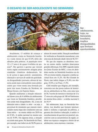 O desafio de ser adolescente no semiárido 
Atualmente, 13 milhões de crianças e 
adolescentes vivem no Semiárido brasilei-ro 
e nada menos do que 67,4% deles são 
afetados pela pobreza. A população entre 
12 e 17 anos é de quase 4 milhões de pes-soas46. 
São garotos e garotas que moram 
numa região extremamente atingida pelas 
condições climáticas desfavoráveis, fal-ta 
de acesso à água potável, saneamento, 
educação e serviços de saúde de qualidade. 
As desigualdades, portanto, afetam de ma-neira 
ainda mais contundente esses adoles-centes 
que vivem numa área formada por 
parte dos noves Estados do Nordeste, de 
Minas Gerais e do Espírito Santo. 
Quando analisamos a situação educacio-nal 
desses cerca de 4 milhões de adolescentes 
que vivem no Semiárido brasileiro, percebe-mos 
ainda mais desigualdades. Ali, a taxa de 
distorção entre a idade e a série – ou seja, o 
percentual de estudantes que estavam matri-culados 
numa etapa não condizente com sua 
faixa etária – no ensino médio em 2010 era 
de 47,4%. A média nacional no mesmo ano 
era de 35,9%. Em algumas áreas, a situação 
era ainda mais grave. No Semiárido do Piauí, 
por exemplo, esse índice era de 58,9% para os 
64 Situação da Adolescência Brasileira 2011 
alunos do ensino médio. Situação semelhante 
foi verificada no Semiárido maranhense, com 
uma taxa de distorção idade/série de 56,1%47. 
No que diz respeito ao abandono esco-lar 
no ensino médio, também observamos 
grandes diferenças. Em 2009, segundo dados 
do Censo Escolar do MEC, a taxa de aban-dono 
escolar no Semiárido brasileiro era de 
15% no ensino médio, enquanto a média na-cional 
ficou em 11,2%. No Rio Grande do 
Norte, esse índice chegou a 21,8%; em Ala-goas, 
19,3%; e no Piauí, 17,3%. 
Cabe ressaltar que Alagoas, por exemplo, 
concentra um dos piores índices de homicí-dio 
na adolescência no País, com uma taxa 
de 34,7 mortes de meninos e meninas de 12 a 
17 anos em cada grupo de 100 mil habitantes 
da mesma faixa etária – a média nacional é 
de 19,148. 
Ser adolescente, hoje, no Semiárido bra-sileiro, 
traz desafios que limitam oportuni-dades 
e reclama a superação da pobreza, a 
garantia dos direitos à educação, à saúde e o 
reconhecimento de que deve ser possível, sim, 
conviver com as características da região, ce-lebrar 
sua riqueza e assegurar o direito de ser 
adolescente a seus meninos e meninas. 
Foto: UNICEF/João Ripper 
Ser 
adolescente, 
hoje, no 
Semiárido 
brasileiro, 
implica 
desigualdades 
que limitam 
oportunidades 
 