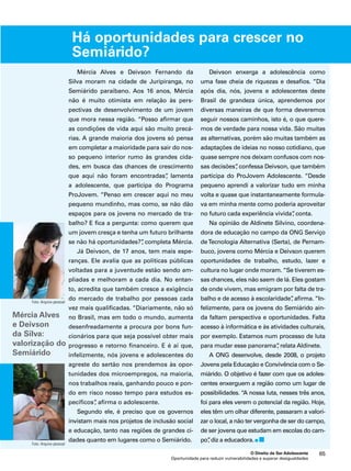 Há oportunidades para crescer no 
Semiárido? 
O Direito de Ser Adolescente 65 
Mércia Alves e Deivson Fernando da 
Silva moram na cidade de Juripiranga, no 
Semiárido paraibano. Aos 16 anos, Mércia 
não é muito otimista em relação às pers-pectivas 
de desenvolvimento de um jovem 
que mora nessa região. “Posso afirmar que 
as condições de vida aqui são muito precá-rias. 
A grande maioria dos jovens só pensa 
em completar a maioridade para sair do nos-so 
pequeno interior rumo às grandes cida-des, 
em busca das chances de crescimento 
que aqui não foram encontradas”, lamenta 
a adolescente, que participa do Programa 
ProJovem. “Penso em crescer aqui no meu 
pequeno mundinho, mas como, se não dão 
espaços para os jovens no mercado de tra-balho? 
E fica a pergunta: como querem que 
um jovem cresça e tenha um futuro brilhante 
se não há oportunidades?”, completa Mércia. 
Já Deivson, de 17 anos, tem mais espe-ranças. 
Ele avalia que as políticas públicas 
voltadas para a juventude estão sendo am-pliadas 
e melhoram a cada dia. No entan-to, 
acredita que também cresce a exigência 
do mercado de trabalho por pessoas cada 
vez mais qualificadas. “Diariamente, não só 
no Brasil, mas em todo o mundo, aumenta 
desenfreadamente a procura por bons fun-cionários 
para que seja possível obter mais 
progresso e retorno financeiro. E é aí que, 
infelizmente, nós jovens e adolescentes do 
agreste do sertão nos prendemos às opor-tunidades 
dos microempregos, na maioria, 
nos trabalhos reais, ganhando pouco e pon-do 
em risco nosso tempo para estudos es-pecíficos”, 
Oportunidade para reduzir vulnerabilidades e superar desigualdades 
afirma o adolescente. 
Segundo ele, é preciso que os governos 
invistam mais nos projetos de inclusão social 
e educação, tanto nas regiões de grandes ci-dades 
quanto em lugares como o Semiárido. 
Deivson enxerga a adolescência como 
uma fase cheia de riquezas e desafios. “Dia 
após dia, nós, jovens e adolescentes deste 
Brasil de grandeza única, aprendemos por 
diversas maneiras de que forma deveremos 
seguir nossos caminhos, isto é, o que quere-mos 
de verdade para nossa vida. São muitas 
as alternativas, porém são muitas também as 
adaptações de ideias no nosso cotidiano, que 
quase sempre nos deixam confusos com nos-sas 
decisões”, confessa Deivson, que também 
participa do ProJovem Adolescente. “Desde 
pequeno aprendi a valorizar tudo em minha 
volta e quase que instantaneamente formula-va 
em minha mente como poderia aproveitar 
no futuro cada experiência vivida”, conta. 
Na opinião de Aldinete Silvino, coordena-dora 
de educação no campo da ONG Serviço 
de Tecnologia Alternativa (Serta), de Pernam-buco, 
jovens como Mércia e Deivson querem 
oportunidades de trabalho, estudo, lazer e 
cultura no lugar onde moram. “Se tiverem es-sas 
chances, eles não saem de lá. Eles gostam 
de onde vivem, mas emigram por falta de tra-balho 
e de acesso à escolaridade”, afirma. “In-felizmente, 
para os jovens do Semiárido ain-da 
faltam perspectiva e oportunidades. Falta 
acesso à informática e às atividades culturais, 
por exemplo. Estamos num processo de luta 
para mudar esse panorama”, relata Aldinete. 
A ONG desenvolve, desde 2008, o projeto 
Jovens pela Educação e Convivência com o Se-miárido. 
O objetivo é fazer com que os adoles-centes 
enxerguem a região como um lugar de 
possibilidades. “A nossa luta, nesses três anos, 
foi para eles verem o potencial da região. Hoje, 
eles têm um olhar diferente, passaram a valori-zar 
o local, a não ter vergonha de ser do campo, 
de ser jovens que estudam em escolas do cam-po”, 
diz a educadora. 
Foto: Arquivo pessoal 
Mércia Alves 
e Deivson 
da Silva: 
valorização do 
Semiárido 
Foto: Arquivo pessoal 
 