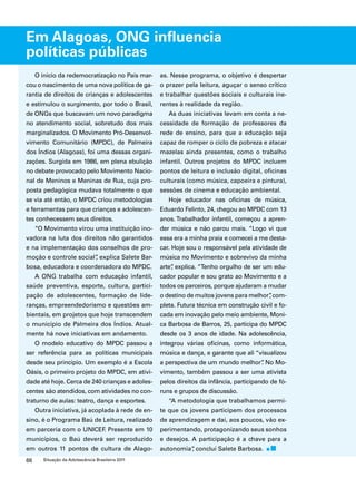 Em Alagoas, ONG influencia 
políticas públicas 
O início da redemocratização no País mar-cou 
o nascimento de uma nova política de ga-rantia 
de direitos de crianças e adolescentes 
e estimulou o surgimento, por todo o Brasil, 
de ONGs que buscavam um novo paradigma 
no atendimento social, sobretudo dos mais 
marginalizados. O Movimento Pró-Desenvol-vimento 
Comunitário (MPDC), de Palmeira 
dos Índios (Alagoas), foi uma dessas organi-zações. 
Surgida em 1986, em plena ebulição 
no debate provocado pelo Movimento Nacio-nal 
de Meninos e Meninas de Rua, cuja pro-posta 
pedagógica mudava totalmente o que 
se via até então, o MPDC criou metodologias 
e ferramentas para que crianças e adolescen-tes 
conhecessem seus direitos. 
“O Movimento virou uma instituição ino-vadora 
na luta dos direitos não garantidos 
e na implementação dos conselhos de pro-moção 
e controle social”, explica Salete Bar-bosa, 
educadora e coordenadora do MPDC. 
A ONG trabalha com educação infantil, 
saúde preventiva, esporte, cultura, partici-pação 
de adolescentes, formação de lide-ranças, 
empreendedorismo e questões am-bientais, 
em projetos que hoje transcendem 
o município de Palmeira dos Índios. Atual-mente 
há nove iniciativas em andamento. 
O modelo educativo do MPDC passou a 
ser referência para as políticas municipais 
desde seu princípio. Um exemplo é a Escola 
Oásis, o primeiro projeto do MPDC, em ativi-dade 
até hoje. Cerca de 240 crianças e adoles-centes 
são atendidos, com atividades no con-traturno 
de aulas: teatro, dança e esportes. 
Outra iniciativa, já acoplada à rede de en-sino, 
é o Programa Baú de Leitura, realizado 
em parceria com o UNICEF. Presente em 10 
municípios, o Baú deverá ser reproduzido 
em outros 11 pontos de cultura de Alago-as. 
66 Situação da Adolescência Brasileira 2011 
Nesse programa, o objetivo é despertar 
o prazer pela leitura, aguçar o senso crítico 
e trabalhar questões sociais e culturais ine-rentes 
à realidade da região. 
As duas iniciativas levam em conta a ne-cessidade 
de formação de professores da 
rede de ensino, para que a educação seja 
capaz de romper o ciclo de pobreza e atacar 
mazelas ainda presentes, como o trabalho 
infantil. Outros projetos do MPDC incluem 
pontos de leitura e inclusão digital, oficinas 
culturais (como música, capoeira e pintura), 
sessões de cinema e educação ambiental. 
Hoje educador nas oficinas de música, 
Eduardo Felinto, 24, chegou ao MPDC com 13 
anos. Trabalhador infantil, começou a apren-der 
música e não parou mais. “Logo vi que 
essa era a minha praia e comecei a me desta-car. 
Hoje sou o responsável pela atividade de 
música no Movimento e sobrevivo da minha 
arte”, explica. “Tenho orgulho de ser um edu-cador 
popular e sou grato ao Movimento e a 
todos os parceiros, porque ajudaram a mudar 
o destino de muitos jovens para melhor”, com-pleta. 
Futura técnica em construção civil e fo-cada 
em inovação pelo meio ambiente, Moni-ca 
Barbosa de Barros, 25, participa do MPDC 
desde os 3 anos de idade. Na adolescência, 
integrou várias oficinas, como informática, 
música e dança, e garante que ali “visualizou 
a perspectiva de um mundo melhor”. No Mo-vimento, 
também passou a ser uma ativista 
pelos direitos da infância, participando de fó-runs 
e grupos de discussão. 
“A metodologia que trabalhamos permi-te 
que os jovens participem dos processos 
de aprendizagem e daí, aos poucos, vão ex-perimentando, 
protagonizando seus sonhos 
e desejos. A participação é a chave para a 
autonomia”, conclui Salete Barbosa. 
 