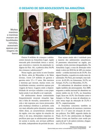 O desafio de ser adolescente na Amazônia 
O Direito de Ser Adolescente 67 
Outros 9 milhões de crianças e adoles-centes 
moram na Amazônia Legal, região 
marcada pela diversidade étnica e social, 
que concentra a maioria da população in-dígena 
do País. Ali, a pobreza afeta 56,9% 
Oportunidade para reduzir vulnerabilidades e superar desigualdades 
das crianças e adolescentes49. 
Nessa região, que inclui os sete Estados 
do Norte, além do Maranhão e do Mato 
Grosso, vivem 2,9 milhões de garotos e 
garotas entre 12 e 17 anos. São meninos 
e meninas que moram, muitas vezes, em 
localidades remotas, acessíveis apenas por 
viagens de barco. Lugares onde a disponi-bilidade 
de serviços voltados a essa popu-lação 
ainda é um desafio a ser superado. 
Os adolescentes dessas comunidades 
frequentemente encaram situações liga-das 
à falta de moradia, saneamento e es-cola 
e são expostos aos riscos provocados 
pela mudança climática e, portanto, cada 
vez mais afetados pelos desastres naturais. 
Além disso, as características climáticas 
da região, com seu regime de estações de 
cheia e de seca, demandam respostas es-pecíficas 
para que os adolescentes possam 
ter acesso à escola, aos serviços públicos 
de saúde, independente do período do ano. 
Esse acesso ainda não é realidade para 
a maioria dos adolescentes amazônicos. 
O panorama educacional na região, por 
exemplo, revela enormes desigualdades. Na 
Amazônia Legal, a taxa de distorção entre 
idade e série em 2010 foi de 48% no ensino 
médio – a média nacional era de 35,9%. Em 
alguns Estados, o quadro era ainda mais de-salentador. 
No Pará, por exemplo, esse índi-ce 
era de 65,4%; no Amazonas, 54,3%; no 
Amapá, 53,2%; e no Maranhão, 53,3%. 
Os indicadores de abandono escolar na 
região também são preocupantes. Em 2009, 
enquanto a média nacional de abandono no 
ensino médio era de 11,2%, na Amazônia 
Legal, ficou em 14,3%. Em Estados como o 
Amapá e o Pará, as taxas de abandono es-colar 
nessa etapa da educação de 23,5% e 
20,7% , respectivamente. 
A Amazônia concentra também os 
maiores indicadores de meninos e meninas 
entre 12 e 17 anos em situação de extre-ma 
pobreza. Em 2009, segundo dados da 
Pnad, 22,1% dos adolescentes da Região 
Norte viviam em famílias com renda per 
capita de até ¼ de salário mínimo, chegan-do 
a 25,5% no Pará. 
UNICEF/Chico Atanásio 
Muitos 
meninos 
e meninas 
moram em 
localidades 
remotas, 
acessíveis 
apenas por 
viagens de 
barco 
 