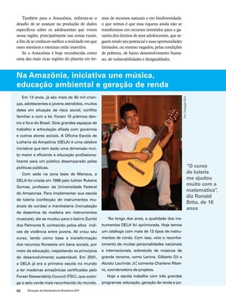 Também para a Amazônia, enfrenta-se o 
desafio de se avançar na produção de dados 
específicos sobre os adolescentes que vivem 
nessa região, principalmente nas zonas rurais, 
a fim de se conhecer melhor a realidade em que 
esses meninos e meninas estão inseridos. 
Se a Amazônia é hoje reconhecida como 
uma das mais ricas regiões do planeta em ter-mos 
68 Situação da Adolescência Brasileira 2011 
de recursos naturais e em biodiversidade, 
o que vemos é que essa riqueza ainda não se 
transformou em recursos investidos para a ga-rantia 
dos direitos de seus adolescentes, que se-guem 
tendo seu potencial e suas oportunidades 
limitados, ou mesmo negados, pelas condições 
de pobreza, de baixo desenvolvimento huma-no, 
de vulnerabilidades e desigualdades. 
Na Amazônia, iniciativa une música, 
educação ambiental e geração de renda 
Em 13 anos, já são mais de 40 mil crian-ças, 
adolescentes e jovens atendidos, muitos 
deles em situação de risco social, conflito 
familiar e com a lei. Foram 10 prêmios den-tro 
e fora do Brasil. Dois grandes espaços de 
trabalho e articulação afiada com governos 
e outros atores sociais. A Oficina Escola de 
Lutheria da Amazônia (OELA) é uma célebre 
iniciativa que tem dado uma dimensão mui-to 
maior e eficiente à educação profissiona-lizante 
para um público desamparado pelas 
políticas públicas. 
Com sede na zona leste de Manaus, a 
OELA foi criada em 1998 pelo luthier Rubens 
Gomes, professor da Universidade Federal 
do Amazonas. Para implementar sua escola 
de luteria (confecção de instrumentos mu-sicais 
de cordas) e marchetaria (incrustação 
de desenhos de madeira em instrumentos 
musicais), ele se mudou para o bairro Zumbi 
dos Palmares II, conhecido pelos altos índi-ces 
de violência entre jovens. Ali criou seu 
curso, tendo como base a transformação 
dos recursos florestais em bens sociais, por 
meio da educação, respeitando os princípios 
do desenvolvimento sustentável. Em 2001, 
a OELA já era a primeira escola no mundo 
a ter madeiras amazônicas certificadas pelo 
Forest Stewardship Council (FSC), que outor-ga 
o selo verde mais reconhecido do mundo. 
“Ao longo dos anos, a qualidade dos ins-trumentos 
OELA foi aprimorada. Hoje temos 
um catálogo com mais de 13 tipos de instru-mentos 
de corda. Com isso, veio o reconhe-cimento 
de muitas personalidades nacionais 
e internacionais, sobretudo de músicos de 
grande renome, como Lenine, Gilberto Gil e 
Aluísio Laurindo Jr.”, comenta Charlene Ribei-ro, 
coordenadora de projetos. 
Hoje a escola trabalha com três grandes 
programas: educação, geração de renda e po- 
Foto: Divulgação/OELA 
“O curso 
de luteria 
me ajudou 
muito com a 
matemática’’, 
diz Ronald 
Brito, de 16 
anos 
 