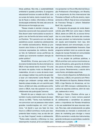 me apresentar no Fórum Mundial de Educa-ção 
Profissional e Tecnológica, em Brasília, 
e no lançamento do Ano Internacional das 
Florestas no Brasil, no Rio de Janeiro, repre-sentando 
a OELA. Hoje já toco composições 
de Francisco Tárrega e Johann Sebastian 
Bach”, diz, orgulhoso. 
O programa de geração de renda desen-volvido 
pela ONG tem como base o Atelier 
OELA, aberto em 2010. Ali, os alunos forma-dos 
no curso básico de luteria são contrata-dos 
para produzir os instrumentos musicais 
em escala semi-industrial. Com isso, têm 
inserção laboral, com remuneração, e o pro-jeto 
ganha sustentabilidade financeira. Esse 
programa também inclui os cursos de capa-citação 
de manejo florestal em comunidades 
ribeirinhas do interior do Amazonas. 
Já no projeto de políticas públicas, a 
OELA contribui com outros movimentos so-ciais 
da Amazônia, pela garantia de direitos 
dos povos da floresta, crianças, adolescen-tes 
e jovens. Recentemente, a escola abriu 
outra frente: atividades esportivas. 
Com o Centro Esportivo de Referência do 
Amazonas, a OELA, em parceria com Petro-bras, 
Ministério do Esporte, Aldeias Infantis 
SOS e Liga Náutica do Amazonas, vai tra-balhar 
com 550 crianças e adolescentes na 
prática de esportes coletivos, além de nata-ção, 
taekwondo e remo. 
Sobre o futuro, Charlene afirma que a 
OELA quer inserir o maior número possível 
de adolescentes e sensibilizar as pessoas 
sobre a importância da Floresta Amazônica 
e do uso sustentável de seus recursos natu-rais. 
Para isso, está amadurecendo as ações 
direcionadas ao mercado e construindo um 
plano de marketing para divulgar a marca 
OELA e aumentar a venda dos instrumentos, 
gerando renda para os aprendizes e sustenta-bilidade 
para o projeto. 
O Direito de Ser Adolescente 69 
líticas públicas. Nos três, a sustentabilidade 
ambiental é questão prioritária. O programa 
educacional funciona na sede da OELA, com 
os cursos de luteria, teoria musical (com au-las 
de flauta e violão), informática e oficinas 
de educação ambiental. No total, são cerca de 
610 alunos em formação por ano. 
“Nossa missão é atender crianças, ado-lescentes 
e jovens sob risco pessoal e social. 
Eles devem estar matriculados na escola re-gular 
e ser de família de baixa renda”, expli-ca 
Charlene. “Em parceria com as redes de 
assistência social, recebemos adolescentes 
em medida socioeducativa. Muitos já pra-ticaram 
atos ilícitos e já foram vítimas das 
inúmeras expressões da violência, devido 
ao fato de habitarem zonas periféricas da 
cidade que raramente recebem atenção do 
poder público”. 
Ronald Brito, 16 anos, que cursa o 9º ano 
do ensino fundamental, foi aluno de luteria na 
OELA e hoje estuda teoria musical. “O curso 
de luteria me ajudou muito na disciplina de 
matemática. Já com o curso de teoria musi-cal, 
consegui realizar meu sonho de aprender 
a tocar um instrumento”, conta Ronald. “Os 
amigos que andavam comigo estão todos 
fazendo coisas erradas, em um caminho sem 
futuro. Já falei com eles, convidei para conhe-cerem 
a OELA, mas não quiseram me ouvir, 
infelizmente não pude ajudar”, lamenta. 
Ronald diz que a relação com a família 
também mudou totalmente depois da expe-riência 
na ONG. “Tenho mais facilidade de 
me comunicar com as pessoas e elas notam 
grandes transformações em mim”, come-mora. 
“Já decidi o que vou fazer do meu 
futuro e a OELA contribuiu muito para isso: 
pretendo fazer música, mas, se não der cer-to, 
vou fazer línguas”, revela o adolescente. 
“Todos estão notando a diferença no meu 
desempenho musical, já fui convidado para 
Oportunidade para reduzir vulnerabilidades e superar desigualdades 
 