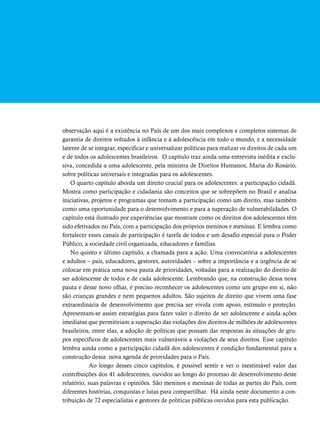 observação aqui é a existência no País de um dos mais complexos e completos sistemas de 
garantia de direitos voltados à infância e à adolescência em todo o mundo, e a necessidade 
latente de se integrar, especificar e universalizar políticas para realizar os direitos de cada um 
e de todos os adolescentes brasileiros. O capítulo traz ainda uma entrevista inédita e exclu-siva, 
concedida a uma adolescente, pela ministra de Direitos Humanos, Maria do Rosário, 
sobre políticas universais e integradas para os adolescentes. 
O quarto capítulo aborda um direito crucial para os adolescentes: a participação cidadã. 
Mostra como participação e cidadania são conceitos que se sobrepõem no Brasil e analisa 
iniciativas, projetos e programas que tomam a participação como um direito, mas também 
como uma oportunidade para o desenvolvimento e para a superação de vulnerabilidades. O 
capítulo está ilustrado por experiências que mostram como os direitos dos adolescentes têm 
sido efetivados no País, com a participação dos próprios meninos e meninas. E lembra como 
fortalecer esses canais de participação é tarefa de todos e um desafio especial para o Poder 
Público, a sociedade civil organizada, educadores e famílias. 
No quinto e último capítulo, a chamada para a ação. Uma convocatória a adolescentes 
e adultos – pais, educadores, gestores, autoridades – sobre a importância e a urgência de se 
colocar em prática uma nova pauta de prioridades, voltadas para a realização do direito de 
ser adolescente de todos e de cada adolescente. Lembrando que, na construção dessa nova 
pauta e desse novo olhar, é preciso reconhecer os adolescentes como um grupo em si, não 
são crianças grandes e nem pequenos adultos. São sujeitos de direito que vivem uma fase 
extraordinária de desenvolvimento que precisa ser vivida com apoio, estímulo e proteção. 
Apresentam-se assim estratégias para fazer valer o direito de ser adolescente e ainda ações 
imediatas que permitiriam a superação das violações dos direitos de milhões de adolescentes 
brasileiros, entre elas, a adoção de políticas que possam dar respostas às situações de gru-pos 
específicos de adolescentes mais vulneráveis a violações de seus direitos. Esse capítulo 
lembra ainda como a participação cidadã dos adolescentes é condição fundamental para a 
construção dessa nova agenda de prioridades para o País. 
Ao longo desses cinco capítulos, é possível sentir e ver o inestimável valor das 
contribuições dos 41 adolescentes, ouvidos ao longo do processo de desenvolvimento deste 
relatório, suas palavras e opiniões. São meninos e meninas de todas as partes do País, com 
diferentes histórias, conquistas e lutas para compartilhar. Há ainda neste documento a con-tribuição 
de 72 especialistas e gestores de políticas públicas ouvidos para esta publicação. 
 