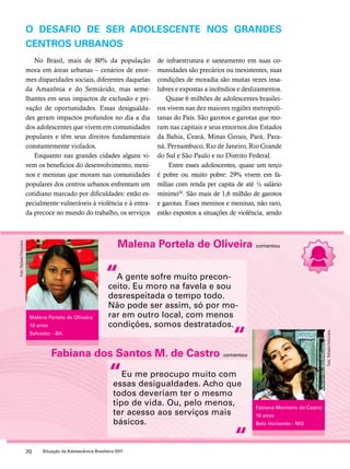 O desafio de ser adolescente nos grandes 
centros urbanos 
No Brasil, mais de 80% da população 
mora em áreas urbanas – cenários de enor-mes 
disparidades sociais, diferentes daquelas 
da Amazônia e do Semiárido, mas seme-lhantes 
em seus impactos de exclusão e pri-vação 
de oportunidades. Essas desigualda-des 
geram impactos profundos no dia a dia 
dos adolescentes que vivem em comunidades 
populares e têm seus direitos fundamentais 
constantemente violados. 
Enquanto nas grandes cidades alguns vi-vem 
os benefícios do desenvolvimento, meni-nos 
e meninas que moram nas comunidades 
populares dos centros urbanos enfrentam um 
cotidiano marcado por dificuldades: estão es-pecialmente 
vulneráveis à violência e à entra-da 
precoce no mundo do trabalho, os serviços 
de infraestrutura e saneamento em suas co-munidades 
são precários ou inexistentes, suas 
condições de moradia são muitas vezes insa-lubres 
e expostas a incêndios e deslizamentos. 
Quase 6 milhões de adolescentes brasilei-ros 
vivem nas dez maiores regiões metropoli-tanas 
do País. São garotos e garotas que mo-ram 
nas capitais e seus entornos dos Estados 
da Bahia, Ceará, Minas Gerais, Pará, Para-ná, 
Pernambuco, Rio de Janeiro, Rio Grande 
do Sul e São Paulo e no Distrito Federal. 
Entre esses adolescentes, quase um terço 
é pobre ou muito pobre: 29% vivem em fa-mílias 
com renda per capita de até ½ salário 
mínimo50. São mais de 1,6 milhão de garotos 
e garotas. Esses meninos e meninas, não raro, 
estão expostos a situações de violência, sendo 
Malena Portela de Oliveira comentou 
“ 
A gente sofre muito precon-ceito. 
“ 
Fabiana dos Santos M. de Castro comentou 
“ 
70 Situação da Adolescência Brasileira 2011 
Eu moro na favela e sou 
desrespeitada o tempo todo. 
Não pode ser assim, só por mo-rar 
em outro local, com menos 
condições, somos destratados. 
Eu me preocupo muito com 
essas desigualdades. Acho que 
todos deveriam ter o mesmo 
tipo de vida. Ou, pelo menos, 
ter acesso aos serviços mais 
básicos. 
“ 
Malena Portela de Oliveira 
16 anos 
Salvador - BA 
Fabiana Monteiro de Castro 
16 anos 
Belo Horizonte - MG 
Foto: Rafaela Felicciano 
Foto: Rafaela Felicciano 
 
