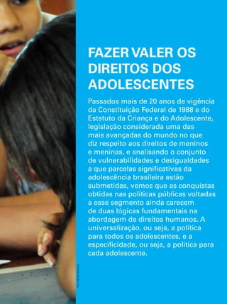 FAZER VALER OS 
DIREITOS DOS 
ADOLESCENTES 
Passados mais de 20 anos de vigência 
da Constituição Federal de 1988 e do 
Estatuto da Criança e do Adolescente, 
legislação considerada uma das 
mais avançadas do mundo no que 
diz respeito aos direitos de meninos 
e meninas, e analisando o conjunto 
de vulnerabilidades e desigualdades 
a que parcelas significativas da 
adolescência brasileira estão 
submetidas, vemos que as conquistas 
obtidas nas políticas públicas voltadas 
a esse segmento ainda carecem 
de duas lógicas fundamentais na 
abordagem de direitos humanos. A 
universalização, ou seja, a política 
para todos os adolescentes, e a 
especificidade, ou seja, a política para 
cada adolescente. 
O Direito de Ser Adolescente 75 
Oportunidade para reduzir vulnerabilidades e superar desigualdades 
Foto: Rafaela Felicciano 
 