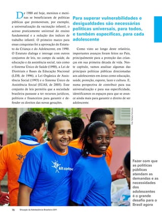 De 1988 até hoje, meninos e meni-nas 
se beneficiaram de políticas 
públicas que promoveram, por exemplo, 
a universalização da vacinação infantil, o 
acesso praticamente universal do ensino 
fundamental e a redução dos índices de 
trabalho infantil. O primeiro marco para 
essas conquistas foi a aprovação do Estatu-to 
da Criança e do Adolescente, em 1990. 
O Estatuto dialoga e interage com outros 
conjuntos de leis, no campo da saúde, da 
educação e da assistência social, tais como 
o Sistema Único de Saúde (1990), a Lei de 
Diretrizes e Bases da Educação Nacional 
(LDB, de 1996), a Lei Orgânica de Assis-tência 
Social (1993) e o Sistema Único da 
Assistência Social (SUAS, de 2005). Esse 
conjunto de leis permitiu que a sociedade 
brasileira passasse a ter recursos jurídicos, 
políticos e financeiros para garantir e de-fender 
os direitos das novas gerações. 
76 Situação da Adolescência Brasileira 2011 
Para superar vulnerabilidades e 
desigualdades são necessárias 
políticas universais, para todos, 
e também específicas, para cada 
adolescente 
Como visto ao longo deste relatório, 
importantes avanços foram feitos no País, 
principalmente para a proteção das crian-ças 
em sua primeira década de vida. Nes-te 
capítulo, vamos analisar algumas das 
principais políticas públicas direcionadas 
aos adolescentes em áreas como educação, 
saúde, proteção, esporte, lazer e cultura. E, 
numa perspectiva de contribuir para sua 
universalização e para sua especificidade, 
identificamos os espaços para que se avan-ce 
ainda mais para garantir o direito de ser 
adolescente. 
Foto: Rafaela Felicciano 
Fazer com que 
as políticas 
públicas 
atendam as 
demandas e as 
necessidades 
dos 
adolescentes 
é o grande 
desafio para o 
Brasil agora 
 