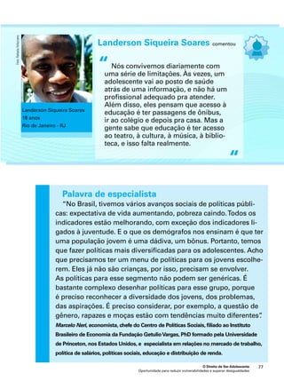 Landerson Siqueira Soares comentou 
Nós convivemos diariamente com 
uma série de limitações. Às vezes, um 
adolescente vai ao posto de saúde 
atrás de uma informação, e não há um 
profissional adequado pra atender. 
Além disso, eles pensam que acesso à 
educação é ter passagens de ônibus, 
ir ao colégio e depois pra casa. Mas a 
gente sabe que educação é ter acesso 
ao teatro, à cultura, à música, à biblio-teca, 
e isso falta realmente. 
Palavra de especialista 
“No Brasil, tivemos vários avanços sociais de políticas públi-cas: 
expectativa de vida aumentando, pobreza caindo. Todos os 
indicadores estão melhorando, com exceção dos indicadores li-gados 
à juventude. E o que os demógrafos nos ensinam é que ter 
uma população jovem é uma dádiva, um bônus. Portanto, temos 
que fazer políticas mais diversificadas para os adolescentes. Acho 
que precisamos ter um menu de políticas para os jovens escolhe-rem. 
Eles já não são crianças, por isso, precisam se envolver. 
As políticas para esse segmento não podem ser genéricas. É 
bastante complexo desenhar políticas para esse grupo, porque 
é preciso reconhecer a diversidade dos jovens, dos problemas, 
das aspirações. É preciso considerar, por exemplo, a questão de 
gênero, rapazes e moças estão com tendências muito diferentes”. 
Marcelo Neri, economista, chefe do Centro de Políticas Sociais, filiado ao Instituto 
Brasileiro de Economia da Fundação Getulio Vargas, PhD formado pela Universidade 
de Princeton, nos Estados Unidos, e especialista em relações no mercado de trabalho, 
política de salários, políticas sociais, educação e distribuição de renda. 
O Direito de Ser Adolescente 77 
Oportunidade para reduzir vulnerabilidades e superar desigualdades 
“ 
“ 
Landerson Siqueira Soares 
18 anos 
Rio de Janeiro - RJ 
Foto: Rafaela Felicciano 
 