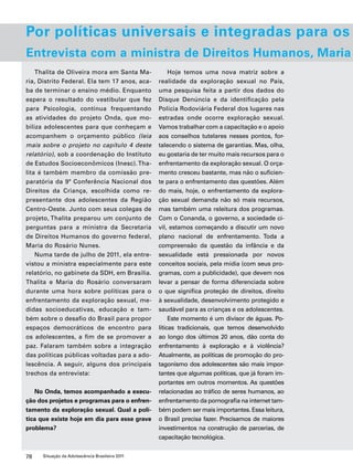 Por políticas universais e integradas para os Entrevista com a ministra de Direitos Humanos, Maria Thalita de Oliveira mora em Santa Ma-ria, 
Distrito Federal. Ela tem 17 anos, aca-ba 
de terminar o ensino médio. Enquanto 
espera o resultado do vestibular que fez 
para Psicologia, continua frequentando 
as atividades do projeto Onda, que mo-biliza 
adolescentes para que conheçam e 
acompanhem o orçamento público (leia 
mais sobre o projeto no capítulo 4 deste 
relatório), sob a coordenação do Instituto 
de Estudos Socioeconômicos (Inesc). Tha-lita 
é também membro da comissão pre-paratória 
da 9ª Conferência Nacional dos 
Direitos da Criança, escolhida como re-presentante 
dos adolescentes da Região 
Centro-Oeste. Junto com seus colegas de 
projeto, Thalita preparou um conjunto de 
perguntas para a ministra da Secretaria 
de Direitos Humanos do governo federal, 
Maria do Rosário Nunes. 
Numa tarde de julho de 2011, ela entre-vistou 
a ministra especialmente para este 
relatório, no gabinete da SDH, em Brasília. 
Thalita e Maria do Rosário conversaram 
durante uma hora sobre políticas para o 
enfrentamento da exploração sexual, me-didas 
socioeducativas, educação e tam-bém 
sobre o desafio do Brasil para propor 
espaços democráticos de encontro para 
os adolescentes, a fim de se promover a 
paz. Falaram também sobre a integração 
das políticas públicas voltadas para a ado-lescência. 
A seguir, alguns dos principais 
trechos da entrevista: 
No Onda, temos acompanhado a execu-ção 
dos projetos e programas para o enfren-tamento 
da exploração sexual. Qual a polí-tica 
que existe hoje em dia para esse grave 
problema? 
78 Situação da Adolescência Brasileira 2011 
Hoje temos uma nova matriz sobre a 
realidade da exploração sexual no País, 
uma pesquisa feita a partir dos dados do 
Disque Denúncia e da identificação pela 
Polícia Rodoviária Federal dos lugares nas 
estradas onde ocorre exploração sexual. 
Vamos trabalhar com a capacitação e o apoio 
aos conselhos tutelares nesses pontos, for-talecendo 
o sistema de garantias. Mas, olha, 
eu gostaria de ter muito mais recursos para o 
enfrentamento da exploração sexual. O orça-mento 
cresceu bastante, mas não o suficien-te 
para o enfrentamento das questões. Além 
do mais, hoje, o enfrentamento da explora-ção 
sexual demanda não só mais recursos, 
mas também uma releitura dos programas. 
Com o Conanda, o governo, a sociedade ci-vil, 
estamos começando a discutir um novo 
plano nacional de enfrentamento. Toda a 
compreensão da questão da infância e da 
sexualidade está pressionada por novos 
conceitos sociais, pela mídia (com seus pro-gramas, 
com a publicidade), que devem nos 
levar a pensar de forma diferenciada sobre 
o que significa proteção de direitos, direito 
à sexualidade, desenvolvimento protegido e 
saudável para as crianças e os adolescentes. 
Este momento é um divisor de águas. Po-líticas 
tradicionais, que temos desenvolvido 
ao longo dos últimos 20 anos, dão conta do 
enfrentamento à exploração e à violência? 
Atualmente, as políticas de promoção do pro-tagonismo 
dos adolescentes são mais impor-tantes 
que algumas políticas, que já foram im-portantes 
em outros momentos. As questões 
relacionadas ao tráfico de seres humanos, ao 
enfrentamento da pornografia na internet tam-bém 
podem ser mais importantes. Essa leitura, 
o Brasil precisa fazer. Precisamos de maiores 
investimentos na construção de parcerias, de 
capacitação tecnológica. 
 