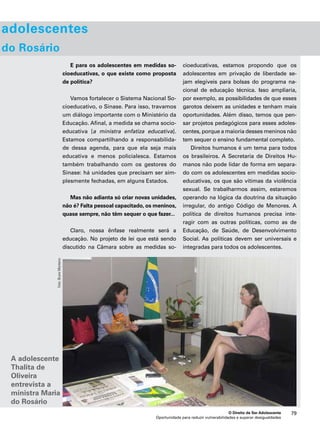 O Direito de Ser Adolescente 79 
Oportunidade para reduzir vulnerabilidades e superar desigualdades 
adolescentes 
do Rosário 
E para os adolescentes em medidas so-cioeducativas, 
o que existe como proposta 
de política? 
Vamos fortalecer o Sistema Nacional So-cioeducativo, 
o Sinase. Para isso, travamos 
um diálogo importante com o Ministério da 
Educação. Afinal, a medida se chama socio-educativa 
[a ministra enfatiza educativa]. 
Estamos compartilhando a responsabilida-de 
dessa agenda, para que ela seja mais 
educativa e menos policialesca. Estamos 
também trabalhando com os gestores do 
Sinase: há unidades que precisam ser sim-plesmente 
fechadas, em alguns Estados. 
Mas não adianta só criar novas unidades, 
não é? Falta pessoal capacitado, os meninos, 
quase sempre, não têm sequer o que fazer... 
Claro, nossa ênfase realmente será a 
educação. No projeto de lei que está sendo 
discutido na Câmara sobre as medidas so-cioeducativas, 
estamos propondo que os 
adolescentes em privação de liberdade se-jam 
elegíveis para bolsas do programa na-cional 
de educação técnica. Isso ampliaria, 
por exemplo, as possibilidades de que esses 
garotos deixem as unidades e tenham mais 
oportunidades. Além disso, temos que pen-sar 
projetos pedagógicos para esses adoles-centes, 
porque a maioria desses meninos não 
tem sequer o ensino fundamental completo. 
Direitos humanos é um tema para todos 
os brasileiros. A Secretaria de Direitos Hu-manos 
não pode lidar de forma em separa-do 
com os adolescentes em medidas socio-educativas, 
os que são vítimas da violência 
sexual. Se trabalharmos assim, estaremos 
operando na lógica da doutrina da situação 
irregular, do antigo Código de Menores. A 
política de direitos humanos precisa inte-ragir 
com as outras políticas, como as de 
Educação, de Saúde, de Desenvolvimento 
Social. As políticas devem ser universais e 
integradas para todos os adolescentes. 
Foto: Bruno Monteiro 
A adolescente 
Thalita de 
Oliveira 
entrevista a 
ministra Maria 
do Rosário 
 