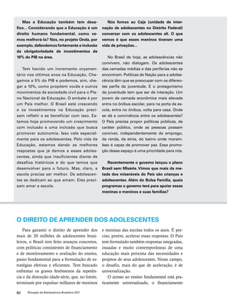 Mas a Educação também tem desa-fios... 
Considerando que a Educação é um 
direito humano fundamental, como va-mos 
melhorá-la? Nós, no projeto Onda, por 
exemplo, defendemos fortemente a inclusão 
da obrigatoriedade de investimentos de 
10% do PIB na área. 
Tem havido um incremento orçamen-tário 
nos últimos anos na Educação. Che-gamos 
a 5% do PIB e podemos, sim, che-gar 
a 10%, como propõem vocês e outros 
movimentos da sociedade civil para o Pla-no 
Nacional de Educação. O embate é por 
um País melhor. O Brasil está crescendo 
e os investimentos na Educação preci-sam 
refletir e se beneficiar com isso. Es-tamos 
hoje promovendo um crescimento 
com inclusão e uma inclusão que busca 
promover autonomia. Isso vale especial-mente 
para os adolescentes. Pelo viés da 
Educação, estamos dando as melhores 
respostas que já demos a esses adoles-centes, 
ainda que insuficientes diante de 
desafios históricos e do que temos que 
desenvolver para o futuro. Mas, claro, a 
escola precisa ser melhor. Os adolescen-tes 
se dedicam ao que amam. Eles preci-sam 
amar a escola. 
80 Situação da Adolescência Brasileira 2011 
Nós fomos ao Caje (unidade de inter-nação 
de adolescentes no Distrito Federal) 
conversar com os adolescentes ali. O que 
vemos é que esses meninos tiveram uma 
vida de privações... 
No Brasil de hoje, as adolescências não 
convivem, não dialogam. Os adolescentes 
das camadas médias e das periferias não se 
encontram. Políticas de Nação para a adoles-cência 
têm que se preocupar com os diferen-tes 
perfis da juventude. E o protagonismo 
da juventude tem que ser de interação. Um 
jovem de camada econômica mais elevada 
entra no ônibus escolar, para na porta da es-cola, 
entra no ônibus, volta para casa. Onde 
se dá a convivência entre os adolescentes? 
O País precisa propor políticas públicas, de 
caráter público, onde as pessoas possam 
conviver, independentemente do emprego, 
da renda, da etnia, do bairro onde moram. 
Isso é capaz de promover paz. Essa promo-ção 
desse espaço é uma prioridade para nós. 
Recentemente o governo lançou o plano 
Brasil sem Miséria. Vimos que mais da me-tade 
dos miseráveis do País são crianças e 
adolescentes. Além do Bolsa Família, quais 
programas o governo terá para apoiar essas 
meninas e meninos e suas famílias? 
O DIREITO DE APRENDER DOS ADOLESCENTES 
Para garantir o direito de aprender dos 
mais de 20 milhões de adolescentes brasi-leiros, 
o Brasil tem feito avanços concretos, 
com políticas consistentes de financiamento 
e de monitoramento e avaliação do ensino, 
passo fundamental para a formulação de es-tratégias 
efetivas e eficientes. Tem buscado 
enfrentar os graves fenômenos da repetên-cia 
e da distorção idade-série, que, no limite, 
terminam por expulsar milhares de meninos 
e meninas das escolas todos os anos. É pre-ciso, 
porém, acelerar essas respostas. O País 
tem formulado também respostas integradas, 
ousadas e muito contemporâneas de uma 
educação mais próxima das necessidades e 
projetos de seus adolescentes. Nesse campo, 
o desafio, mais do que de aceleração, é de 
universalização. 
O acesso ao ensino fundamental está pra-ticamente 
universalizado, o financiamento 
 