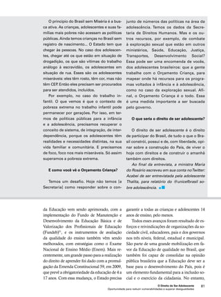 de números das políticas na área da 
adolescência. Temos os dados da Secre-taria 
de Direitos Humanos. Mas e os ou-tros 
recursos, por exemplo, de combate 
à exploração sexual que estão em outros 
ministérios, Saúde, Educação, Justiça, 
Transportes, Desenvolvimento Social? 
Essa pode ser uma encomenda de vocês, 
dos adolescentes brasileiros: que a gente 
trabalhe com o Orçamento Criança, para 
mapear onde há recursos para os progra-mas 
voltados à infância e à adolescência, 
como no caso da exploração sexual. Afi-nal, 
o Orçamento Criança é o todo. Essa 
é uma medida importante a ser buscada 
pelo governo. 
O que seria o direito de ser adolescente? 
O direito de ser adolescente é o direito 
de participar do Brasil, de tudo o que o Bra-sil 
constrói, possui e de, com liberdade, opi-nar 
sobre a construção do País, de viver o 
hoje com direitos e de construir o amanhã 
também com direitos. 
Ao final da entrevista, a ministra Maria 
do Rosário escreveu em sua conta no Twitter: 
Acabei de ser entrevistada pela adolescente 
Thalita, para relatório do @unicefbrasil so-bre 
garantir a todas as crianças e adolescentes 14 
anos de ensino, pelo menos. 
Todos esses avanços foram resultado de es-forços 
e reivindicações de organizações da so-ciedade 
civil, educadores, pais e dos governos 
nos três níveis, federal, estadual e municipal. 
São parte de uma grande mobilização em fa-vor 
da Educação de qualidade no Brasil, que 
também foi capaz de consolidar na opinião 
pública brasileira que a Educação deve ser a 
base para o desenvolvimento do País, pois é 
um elemento fundamental para a inclusão so-cial 
e o exercício da cidadania. No entanto, 
O Direito de Ser Adolescente 81 
O princípio do Brasil sem Miséria é a bus-ca 
ativa. As crianças, adolescentes e suas fa-mílias 
mais pobres não acessam as políticas 
públicas. Ainda temos crianças no Brasil sem 
registro de nascimento... O Estado tem que 
chegar às pessoas. No caso dos adolescen-tes, 
chegar até os que estão em situação de 
drogadição, os que são vítimas do trabalho 
análogo à escravidão, os adolescentes em 
situação de rua. Esses são os adolescentes 
miseráveis: eles têm rosto, têm cor, mas não 
têm CEP. Então eles precisam ser procurados 
para ser atendidos, incluídos. 
Por exemplo, no caso do trabalho in-fantil. 
O que vemos é que o contexto de 
pobreza extrema no trabalho infantil pode 
permanecer por gerações. Por isso, em ter-mos 
de políticas públicas para a infância 
e a adolescência, precisamos recuperar o 
conceito de sistema, de integração, de inter-dependência, 
porque os adolescentes têm 
realidades e necessidades distintas, na sua 
vida familiar e comunitária. E precisamos 
de foco, foco nos mais miseráveis. Só assim 
superamos a pobreza extrema. 
E como você vê o Orçamento Criança? 
Temos um desafio. Hoje não temos [a 
Secretaria] como responder sobre o con-junto 
adolescência. 
da Educação vem sendo aprimorado, com a 
implementação do Fundo de Manutenção e 
Desenvolvimento da Educação Básica e de 
Valorização dos Profissionais de Educação 
(Fundeb)51, e os instrumentos de avaliação 
da qualidade do ensino também vêm sendo 
melhorados, com estratégias como o Exame 
Nacional de Ensino Médio (Enem). Mais re-centemente, 
um grande passo para a realização 
do direito de aprender foi dado com a promul-gação 
da Emenda Constitucional 59, em 2009, 
que prevê a obrigatoriedade da educação de 4 a 
17 anos. Com essa mudança, o Estado precisa 
Oportunidade para reduzir vulnerabilidades e superar desigualdades 
 