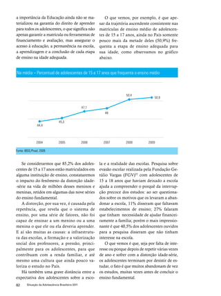 a importância da Educação ainda não se ma-terializou 
na garantia do direito de aprender 
para todos os adolescentes, o que significa não 
apenas garantir a matrícula ou ferramentas de 
financiamento e avaliação, mas assegurar o 
acesso à educação, a permanência na escola, 
a aprendizagem e a conclusão de cada etapa 
de ensino na idade adequada. 
Na média – Percentual de adolescentes de 15 a 17 anos que frequenta o ensino médio 
82 Situação da Adolescência Brasileira 2011 
O que vemos, por exemplo, é que ape-sar 
da trajetória ascendente consistente nas 
matrículas de ensino médio de adolescen-tes 
de 15 a 17 anos, ainda no País somente 
pouco mais da metade deles (50,9%) fre-quenta 
a etapa de ensino adequada para 
sua idade, como observamos no gráfico 
abaixo. 
Se considerarmos que 85,2% dos adoles-centes 
de 15 a 17 anos estão matriculados em 
alguma instituição de ensino, constataremos 
o impacto do fenômeno da distorção idade- 
-série na vida de milhões desses meninos e 
meninas, retidos em algumas das nove séries 
do ensino fundamental. 
A distorção, por sua vez, é causada pela 
repetência, que revela que o sistema de 
ensino, por uma série de fatores, não foi 
capaz de ensinar a um menino ou a uma 
menina o que ele ou ela deveria aprender. 
E aí são muitas as causas: a infraestrutu-ra 
das escolas, a formação e a valorização 
social dos professores, a pressão, princi-palmente 
para os adolescentes, para que 
contribuam com a renda familiar, e até 
mesmo uma cultura que ainda pouco va-loriza 
o estudo no País. 
Há também uma grave distância entre a 
expectativa dos adolescentes sobre a esco-la 
e a realidade das escolas. Pesquisa sobre 
evasão escolar realizada pela Fundação Ge-túlio 
Vargas (FGV)52 com adolescentes de 
15 a 18 anos que haviam deixado a escola 
ajuda a compreender o porquê da interrup-ção 
precoce dos estudos: ao ser questiona-dos 
sobre os motivos que os levaram a aban-donar 
a escola, 11% disseram que faltavam 
estabelecimentos de ensino; 27% falaram 
que tinham necessidade de ajudar financei-ramente 
a família; porém o mais impressio-nante 
é que 40,5% dos adolescentes ouvidos 
para a pesquisa disseram que não tinham 
interesse na escola. 
O que vemos é que, seja por falta de inte-resse 
ou porque depois de repetir várias vezes 
de ano e sofrer com a distorção idade-série, 
os adolescentes terminam por desistir de es-tudar, 
o fato é que muitos abandonam de vez 
os estudos, muitas vezes antes de concluir o 
ensino fundamental. 
Fonte: IBGE/Pnad, 2009 
 