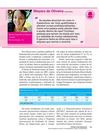 três etapas de ensino avaliadas, os anos ini-ciais 
do ensino fundamental (1º ao 5º), os 
anos finais (6º ao 9º) e o ensino médio. 
Porém, vemos que, enquanto o Ideb dos 
anos iniciais do ensino fundamental tem 
certo ritmo de crescimento, o índice do en-sino 
médio pouco avança. Além disso, os 
resultados de 2009 da Prova Brasil e do Sis-tema 
de Avaliação do Ensino Básico (Saeb), 
avaliações para diagnóstico, em larga esca-la, 
de aprendizagem, usados para compor o 
Ideb, mostram avanços na aprendizagem de 
Língua Portuguesa, mas conquistas tímidas 
em Matemática. 
“ 
Anos iniciais do ensino fundamental Anos finais do ensino fundamental Ensino médio 
2005 2007 2005 2007 2005 2007 
3,8 4,2 3,5 3,8 3,4 3,5 
e o Desenvolvimento Econômico 
(OCDE)53, mostram que, apesar de ser o 
País que mais avançou no ranking desde 
2002, o Brasil ainda está entre os últimos 
colocados no exame. Em 2010, apenas 
metade dos alunos avaliados alcançou 
proficiência básica em leitura. 
O Direito de Ser Adolescente 83 
Nos últimos anos, as políticas públicas de 
Educação têm procurado responder a alguns 
desafios como: a repetência, a distorção ida-de- 
série, a inadequação dos currículos, a ca-pacidade 
de atrair os adolescentes para a es-cola 
e os estudos. Busca-se qualidade para o 
ensino e há passos importantes nessa direção. 
O Índice de Desenvolvimento da Educa-ção 
Básica (Ideb), criado em 2007, mostra 
que o Brasil está avançando. Entre 2005 e 
2007, o Índice, que vai de 0 a 10, e tem se 
mostrado uma poderosa ferramenta de pla-nejamento, 
monitoramento e indicação de 
qualidade na Educação, teve melhoras nas 
Em testes semelhantes em escala inter-nacional, 
que permitem comparar o Brasil 
com outras nações, vemos que é ruim o 
desempenho dos estudantes brasileiros. 
Análises qualitativas, como o Programa 
Internacional da Avaliação de Alunos 
(Pisa), da Organização para a Coope-ração 
Oportunidade para reduzir vulnerabilidades e superar desigualdades 
Nota para o ensino – Ideb 
Fonte: MEC/Inep, 2009 
Mayara de Oliveira comentou 
As escolas deveriam ter mais in-fraestrutura, 
ser mais qualificadas e 
oferecer cursos profissionalizantes. 
Como uma pessoa pode estudar bem 
e ajudar dentro de casa? Conheço 
pessoas que saíram da escola por isso; 
é a realidade de muitos adolescentes. 
O governo fecha os olhos para isso e 
esquece que somos o amanhã. 
“ 
Mayara Ingrid M. de Oliveira 
15 anos 
Rio de Janeiro - RJ 
Foto: Rafaela Felicciano 
 