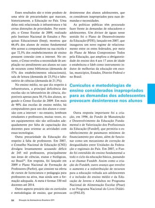 Esses resultados são o triste produto de 
uma série de precariedades que marcam, 
historicamente, a Educação no País. Uma 
delas está relacionada à infraestrutura e há 
certas distorções de prioridades. Por exem-plo, 
o Censo Escolar de 2009, realizado 
pelo Instituto Nacional de Estudos e Pes-quisas 
Educacionais (Inep), mostrou que 
66,4% dos alunos de ensino fundamental 
têm acesso a computadores na sua escola e 
que 72,5% dos estabelecimentos de ensino 
possuem conexão com a internet. No en-tanto, 
o Censo revelou a necessidade de am-pliação 
no atendimento aos alunos no caso 
de recursos como bibliotecas (demanda de 
57% dos estabelecimentos educacionais), 
sala de leitura (demanda de 23,5%) e labo-ratório 
de ciências (demanda de 21,5%). 
No ensino médio, no que diz respeito à 
infraestrutura, a principal deficiência das 
escolas são os laboratórios de ciência, dis-poníveis 
apenas para 56,1% dos alunos, se-gundo 
o Censo Escolar de 2009. Em mais 
de 90% das escolas de ensino médio, há 
computadores para uso dos alunos e cone-xão 
com a internet – no entanto, lembram 
estudantes e professores, muitas vezes, es-ses 
equipamentos não são utilizados ade-quadamente 
por falta de capacitação dos 
docentes para orientar as atividades com 
essas tecnologias. 
Outra precariedade da Educação diz 
respeito à falta de professores. Em 2007, 
o Conselho Nacional de Educação (CNE) 
divulgou levantamento acusando déficit 
de 245 mil professores, principalmente 
nas áreas de ciências, exatas e biológicas, 
no Brasil54. Em resposta, foi lançado em 
2009 o Plano Nacional de Formação de 
Professores (Parfor), que consiste na oferta 
de cursos de licenciatura e pedagogia para 
professores na ativa, mas ainda sem a for-mação 
adequada. A meta é formar 330 mil 
docentes até 2014. 
Outro aspecto precário são os currículos 
e metodologias de ensino, que provocam 
84 Situação da Adolescência Brasileira 2011 
desinteresse dos alunos adolescentes, que 
os consideram inapropriados para suas de-mandas 
e necessidades. 
As políticas públicas têm procurado 
fazer frente às demandas de educadores e 
adolescentes. Um divisor de águas nesse 
sentido foi o Plano de Desenvolvimento 
da Educação (PDE), lançado em 2007, que 
inaugurou um novo regime de relaciona-mento 
entre os entes federados, por meio 
do Plano de Metas Compromisso Todos 
pela Educação, que ampliou a obrigatorie-dade 
do ensino dos 4 aos 17 anos de idade 
e estabeleceu o Ideb como instrumento in-dutor 
de melhorias da educação em esco-las, 
municípios, Estados, Distrito Federal e 
no Brasil. 
Currículos e metodologias de 
ensino considerados inapropriados 
para as demandas dos adolescentes 
provocam desinteresse nos alunos 
Outra resposta importante foi a cria-ção, 
em 1996, do Fundo de Manutenção 
e Desenvolvimento da Educação Funda-mental 
e de Valorização dos Profissionais 
da Educação (Fundef), que permitiu o es-tabelecimento 
de patamares mínimos de 
financiamento por aluno, além de funcio-nar 
como um mecanismo de correção de 
desigualdades entre Unidades da Federa-ção 
e regionais do País. Em 2007, o Fun-do 
foi estendido do ensino fundamental a 
todo o ciclo da educação básica, passando 
a se chamar Fundeb. Assim como a cria-ção 
do Fundeb, outro avanço que envolve 
o aumento e a redistribuição de recursos 
para a educação voltada aos adolescentes 
é a inclusão do ensino médio e da Edu-cação 
de Jovens e Adultos no Programa 
Nacional de Alimentação Escolar (Pnae) 
e no Programa Nacional do Livro Didáti-co 
(PNLD). 
 