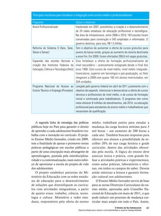 Principais iniciativas para fortalecer a integração entre ensino médio e profissionalizante 
Programa Ações e objetivos 
Brasil Profissionalizado Implantado em 2007, possibilitou a criação e o desenvolvimento 
de 24 redes estaduais de educação profissional e tecnológica. 
Na área de infraestrutura, entre 2008 e 2010, 183 escolas foram 
conveniadas para construção e 543 ampliadas e reformadas. O 
governo destinou, para isso, R$ 1,5 bilhão. 
O Direito de Ser Adolescente 87 
Oportunidade para reduzir vulnerabilidades e superar desigualdades 
Reforma do Sistema S (Sesi, Sesc, 
Senai e Senac) 
Tem o objetivo de aumentar a oferta de cursos gratuitos para 
jovens de baixa renda, graças ao aumento da receita destinada 
a esse fim. Em 2009, foram ofertadas 266,6 mil vagas gratuitas. 
Expansão das escolas técnicas e 
criação dos Institutos Federais de 
Educação, Ciência e Tecnologia (Ifets) 
Visa fortalecer a oferta de formação profissionalizante de 
nível secundário – praticamente estagnada desde o final dos 
anos 1990. Com cursos de nível médio, nível médio integrado, 
licenciatura, superior em tecnologia e pós-graduação, os Ifets 
chegaram a 2009 com quase 160 mil alunos matriculados, em 
354 unidades. 
Programa Nacional de Acesso ao 
Ensino Técnico e Emprego (Pronatec) 
Lançado pelo governo federal em abril de 2011 justamente com o 
objetivo de expandir, interiorizar e democratizar a oferta de cursos 
técnicos e profissionais de nível médio, e de cursos de formação 
inicial e continuada para trabalhadores. O programa tem como 
meta oferecer 8 milhões de atendimentos, até 2014, na educação 
profissional para estudantes do ensino médio e trabalhadores que 
necessitam de qualificação. 
A segunda linha de estratégia das políticas 
públicas hoje no País para garantir o direito 
de aprender a cada adolescente brasileiro tra-balha 
com a inovação no currículo. O proje-to 
Ensino Médio Inovador, criado em 2009, 
tem a finalidade de apoiar e promover novas 
práticas pedagógicas em escolas públicas a 
partir de uma concepção mais abrangente de 
aprendizagem, pautada pela interdisciplina-ridade 
e a contextualização, num outro esfor-ço 
de aproximar a escola do projeto de vida 
dos adolescentes. 
O projeto estabelece parcerias do Mi-nistério 
da Educação com as redes estadu-ais 
de educação para o desenvolvimento 
de soluções que diversifiquem os currícu-los 
com atividades integradoras, a partir 
de quatro eixos: trabalho, ciência, tecno-logia 
e cultura. Ministério e redes esta-duais, 
responsáveis pela oferta do ensino 
médio, trabalham juntos para estudar a 
mudança da carga horária mínima para 3 
mil horas – um aumento de 200 horas a 
cada ano. Também buscam respostas para 
oferecer aos alunos a possibilidade de es-colher 
20% de sua carga horária e grade 
curricular, dentro das atividades ofereci-das 
pela escola. A lógica do ensino deve 
associar teoria e prática, com grande ên-fase 
a atividades práticas e experimentais, 
como aulas práticas, laboratórios e ofici-nas, 
em todos os campos do saber. Devem 
ainda valorizar a leitura e garantir forma-ção 
cultural aos adolescentes. 
O Ensino Médio Inovador serviu de base 
para as novas Diretrizes Curriculares do en-sino 
médio, aprovadas pelo Conselho Na-cional 
de Educação em maio de 2011, o que 
pode induzir um processo de mudança cur-ricular 
mais amplo em todo o País. Assim, 
 