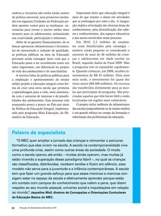 embora a iniciativa não tenha ainda caráter 
de política universal, seus primeiros resulta-dos 
em algumas Unidades da Federação po-dem 
apontar rumos para as mudanças ne-cessárias 
para tornar o ensino médio mais 
atraente para os adolescentes, estimulando 
sua criatividade, participação e interesses. 
Além de se garantir financiamento, de se 
buscar aprimorar infraestruturas e ferramen-tas 
de mensuração e indução de qualidade, 
as políticas públicas na área da Educação 
precisam ainda conseguir fazer com que a 
Educação passe a ser reconhecida como um 
valor importante, um diferencial no projeto 
de vida dos adolescentes e de suas famílias. 
A terceira linha de políticas públicas para 
a ampliação e aprimoramento do ensino 
médio propõe a educação integral como for-ma 
de criar uma nova escola que promova 
a aprendizagem para a vida, mais sintoniza-da 
com o universo de interesse e de possibi-lidades 
dos adolescentes. Esse processo está 
avançando pouco a pouco no País por meio 
da Política de Educação Integral, implemen-tada 
pelo programa Mais Educação, do Mi-nistério 
da Educação. 
88 Situação da Adolescência Brasileira 2011 
Importante dizer que educação integral é 
mais do que manter o aluno em atividades 
que se prolongam por todo o dia. A integra-ção 
implica articulação das diversas áreas do 
conhecimento, pela diversificação dos sabe-res 
e conhecimentos, dos espaços educativos 
e dos atores envolvidos nesse processo. 
Em 2010, 2,2 milhões de estudan-tes 
eram beneficiados pela estratégia – 
número ainda pequeno se considerado o 
universo de mais de 46 milhões de crian-ças 
e adolescentes em idade escolar no 
Brasil, segundo dados da Pnad 2009. Mas 
o programa tem se expandido rapidamen-te. 
Quando começou, em 2008, recebeu in-vestimentos 
de R$ 45 milhões. Dois anos 
mais tarde, o investimento foi quase dez 
vezes maior (R$ 400 milhões). Os recursos 
são transferidos diretamente para as esco-las 
que participam do programa. São prio-rizadas 
aquelas que têm baixo Ideb e estão 
localizadas em regiões mais vulneráveis. 
O projeto inclui melhoria da infraestrutura 
das escolas (especialmente as de ensino médio) 
e um grande esforço no campo da formação e 
valorização dos profissionais da educação. 
Palavra de especialista 
“O MEC quer ampliar a jornada das crianças e reinventar o percurso 
formativo que elas vivem na escola. A escola na contemporaneidade vive 
uma profunda crise, assim como outras áreas da sociedade. O modo 
como a escola operou até então – muitas ainda operam, mas muitas já 
estão vivendo a superação desse paradigma fabril –, no qual as crianças 
são classificadas, distribuídas, recebem tarefas e ficam em silêncio, esse 
modelo não serve para a juventude e a infância contemporâneas. A escola 
tem que fazer um grande esforço para que esses meninos e meninas con-sigam 
estar no espaço da escola e efetivamente aprender porque estão 
em contato com campos do conhecimento que valem a pena, que dizem 
respeito ao seu mundo pessoal, universo social e inquietações em relação 
ao mundo”. Jaqueline Moll, diretora de Concepções e Orientações Curriculares 
da Educação Básica do MEC. 
 