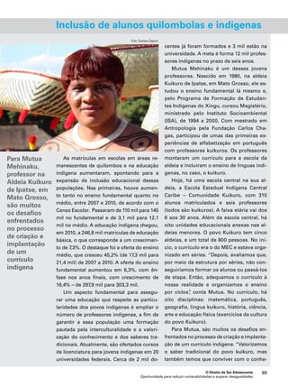 Inclusão de alunos quilombolas e indígenas 
O Direito de Ser Adolescente 89 
As matrículas em escolas em áreas re-manescentes 
de quilombos e na educação 
indígena aumentaram, apontando para a 
expansão da inclusão educacional dessas 
populações. Nas primeiras, houve aumen-to 
tanto no ensino fundamental quanto no 
médio, entre 2007 e 2010, de acordo com o 
Censo Escolar. Passaram de 110 mil para 145 
mil no fundamental e de 3,1 mil para 12,1 
mil no médio. A educação indígena chegou, 
em 2010, a 246,8 mil matrículas de educação 
básica, o que corresponde a um crescimen-to 
de 7,3%. O destaque foi a oferta do ensino 
médio, que cresceu 45,2% (de 17,3 mil para 
21,4 mil) de 2007 a 2010. A oferta do ensino 
fundamental aumentou em 6,3%, com ên-fase 
nos anos finais, com crescimento de 
Oportunidade para reduzir vulnerabilidades e superar desigualdades 
16,4% – de 297,9 mil para 303,3 mil. 
Um aspecto fundamental para assegu-rar 
uma educação que respeite as particu-laridades 
dos povos indígenas é ampliar o 
número de professores indígenas, a fim de 
garantir a essa população uma formação 
pautada pela interculturalidade e a valori-zação 
do conhecimento e dos saberes tra-dicionais. 
Atualmente, são ofertados cursos 
de licenciatura para jovens indígenas em 20 
universidades federais. Cerca de 2 mil do-centes 
já foram formados e 3 mil estão na 
universidade. A meta é forma 12 mil profes-sores 
indígenas no prazo de seis anos. 
Mutua Mehinaku é um desses jovens 
professores. Nascido em 1980, na aldeia 
Kuikuro de Ipatse, em Mato Grosso, ele es-tudou 
o ensino fundamental lá mesmo e, 
pelo Programa de Formação de Estudan-tes 
Indígenas do Xingu, cursou Magistério, 
ministrado pelo Instituto Socioambiental 
(ISA), de 1994 a 2000. Com mestrado em 
Antropologia pela Fundação Carlos Cha-gas, 
participou de umas das primeiras ex-periências 
de alfabetização em português 
com professores kuikuros. Os professores 
montaram um currículo para a escola da 
aldeia e incluíram o ensino de línguas indí-genas, 
no caso, o kuikuro. 
Hoje, há uma escola central na sua al-deia, 
a Escola Estadual Indígena Central 
Caribe – Comunidade Kuikuro, com 315 
alunos matriculados e seis professores 
(todos são kuikuros). A faixa etária vai dos 
6 aos 30 anos. Além da escola central, há 
oito unidades educacionais anexas nas al-deias 
menores. O povo Kuikuro tem cinco 
aldeias, e um total de 800 pessoas. No iní-cio, 
o currículo era o do MEC e estava orga-nizado 
em séries. “Depois, avaliamos que, 
por meio da estrutura por séries, não con-seguiríamos 
formar os alunos ou passá-los 
de etapa. Então, adequamos o currículo à 
nossa realidade e organizamos o ensino 
por ciclos”, conta Mutua. No currículo, há 
oito disciplinas: matemática, português, 
geografia, língua kuikuro, história, ciência, 
arte e educação física (exercícios da cultura 
do povo Kuikuro). 
Para Mutua, são muitos os desafios en-frentados 
no processo de criação e implanta-ção 
de um currículo indígena. “Valorizamos 
o saber tradicional do povo kuikuro, mas 
também temos que conviver com o conhe- 
Para Mutua 
Mehinaku, 
professor na 
Aldeia Kuikuro 
de Ipatse, em 
Mato Grosso, 
são muitos 
os desafios 
enfrentados 
no processo 
de criação e 
implantação 
de um 
currículo 
indígena 
Foto: Gustavo Sapore 
 