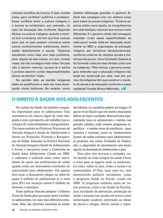 cimento científico do branco. E isso, muitas 
vezes, gera conflitos”, sublinha o professor. 
Esses conflitos entre a cultura indígena e 
a branca se evidenciam, por exemplo, no 
caso da educação das mulheres. Segundo 
Mutua, na cultura indígena, quando a meni-na 
tem a menarca, ela tem que ficar reclusa 
para que os pais possam orientá-la sobre 
outros conhecimentos tradicionais. Assim, 
acaba abandonando a escola. “Estamos 
estudando como lidar com esse problema, 
pois, depois de seis meses, um ano, muitas 
vezes, ela não consegue mais voltar. Os pais 
não a deixam retornar, porque já é adulta 
e precisa assumir outras responsabilidades 
dentro da família”, relata. 
Na opinião dele, as escolas indígenas 
estão se qualificando e cada vez mais alcan-çando 
níveis melhores. No entanto, como 
90 Situação da Adolescência Brasileira 2011 
existem diferenças grandes, o governo fe-deral 
não consegue criar um sistema único 
para todos os povos indígenas. “Embora se-jamos 
vistos como iguais, se mergulharmos 
em cada tradição, veremos que somos muito 
diferentes. E o governo ainda não conseguiu 
entender muito essas especificidades de 
cada povo”, avalia. Está em discussão atual-mente 
no MEC a organização da educação 
indígena por territórios etnoeducacionais, 
conforme critérios de relações sociais e his-tóricas 
dos povos. Uma Comissão Gestora já 
foi formada e discute essa divisão junto com 
os indígenas. “Pelo menos, o governo conse-guiu 
entender que a educação indígena não 
pode ser construída por eles, mas sim por 
nós. Os indígenas têm que construir o mode-lo 
da escola e da educação conforme a nossa 
realidade”, finaliza Mutua Mehinaku. 
O DIREITO À SAÚDE DOS ADOLESCENTES 
No campo da Saúde, há também conquis-tas 
importantes para os adolescentes. Elas 
assentam-se em marcos legais de visão inte-grada 
e com a perspectiva de trabalhar para a 
redução de vulnerabilidades e desigualdades. 
Vão nesse sentido as Diretrizes Nacionais de 
Atenção Integral à Saúde de Adolescentes e 
Jovens na Promoção, Proteção e Recupera-ção 
da Saúde, baseadas na Política Nacional 
de Atenção Integral à Saúde de Adolescentes 
e Jovens e iniciativas como a Caderneta de 
Saúde do(a) Adolescente. Criada em 2008, 
a caderneta é utilizada tanto como instru-mento 
de apoio aos profissionais de saúde 
quanto como um instrumento orientador do 
autocuidado para adolescentes. Em apenas 
dois anos, o documento chegou às mãos de 
quase 5 milhões de adolescentes (e a meta 
para 2011 era alcançar outros 9 milhões de 
meninos e meninas). 
Essas políticas buscam preparar o Sistema 
Único de Saúde para que possa atrair e acolher 
os adolescentes, em suas mais diferentes estru-turas. 
Mas, das diretrizes nacionais às unida-des 
básicas, os caminhos podem ser longos. O 
que se vê no Brasil é que em muitos municípios 
faltam serviços e unidades desenvolvidos espe-cialmente 
para os adolescentes e mesmo nas 
grandes cidades, onde existem programas es-pecíficos 
– e muitas vezes de excelência – para 
meninos e meninas, como os Adolescentros 
(centro de saúde exclusivo para adolescentes), 
já presentes em várias Unidades da Federa-ção, 
a capacidade de atendimento está muito 
aquém da demanda de adolescentes e pais. 
Para além dos serviços e unidades, ou-tro 
desafio na visão integral da saúde é levar 
o tema para os lugares onde os adolescen-tes 
estão, todos os dias, como a escola e as 
comunidades. O País, mais uma vez, tem 
desenvolvido políticas inovadoras, como 
o programa Saúde na Escola, criado em 
2008. O programa combina ações de ou-tras 
políticas, como a de Saúde da Família, 
para atividades de prevenção, promoção de 
saúde e atenção nas escolas em temas como 
alimentação saudável, prevenção ao abuso 
de álcool e drogas, direito sexual e repro- 
 