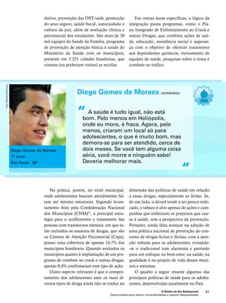 Em outras áreas específicas, a lógica da 
integração pauta programas, como o Pla-no 
Integrado de Enfrentamento ao Crack e 
outras Drogas, que combina ações de saú-de, 
educação, assistência social e seguran-ça 
com o objetivo de oferecer tratamento 
aos dependentes químicos, treinamento de 
equipes de saúde, pesquisas sobre o tema e 
combate ao tráfico. 
Diego Gomes de Moraes comentou 
A saúde é tudo igual, não está 
bom. Pelo menos em Heliópolis, 
onde eu moro, é fraca. Agora, pelo 
menos, criaram um local só para 
adolescentes, o que é muito bom, mas 
demora-se para ser atendido, cerca de 
dois meses. Se você tem alguma coisa 
séria, você morre e ninguém sabe! 
Deveria melhorar mais. 
dimensão das políticas de saúde em relação 
a essas drogas, especialmente as lícitas. Se, 
de um lado, o álcool tende a ser pouco enfo-cado, 
o tabaco é alvo apenas de ações e cam-panhas 
que enfatizam os prejuízos que cau-sa 
à saúde, sem a perspectiva da prevenção. 
Portanto, ainda falta avançar na adoção de 
uma política nacional de prevenção do con-sumo 
de drogas lícitas e ilícitas, com a aten-ção 
voltada para os adolescentes, evitando- 
-se o tradicional tom alarmista e partindo 
para um enfoque no bem-estar, na saúde, na 
qualidade e no projeto de vida desses meni-nos 
e meninas. 
O quadro a seguir resume algumas das 
principais políticas de saúde para os adoles-centes, 
desenvolvidas atualmente no País. 
O Direito de Ser Adolescente 91 
dutivo, prevenção das DST/aids, promoção 
do sexo seguro, saúde bucal, autocuidado e 
cultura da paz, além de avaliação clínica e 
psicossocial dos estudantes. São mais de 30 
mil equipes do Saúde da Família, programa 
de promoção de atenção básica à saúde do 
Ministério da Saúde com os municípios, 
presente em 5.251 cidades brasileiras, que 
visitam (ou poderiam visitar) as escolas. 
Na prática, porém, no nível municipal, 
onde adolescentes buscam atendimento fal-tam 
até mesmo estruturas. Segundo levan-tamento 
feito pela Confederação Nacional 
dos Municípios (CNM)55, a principal estra-tégia 
para o acolhimento e tratamento das 
pessoas com transtornos mentais, em que es-tão 
incluídos os usuários de drogas, que são 
os Centros de Atenção Psicossocial (Caps), 
possui uma cobertura de apenas 14,7% dos 
municípios brasileiros. Quando avaliados os 
municípios quanto à implantação de um pro-grama 
de combate ao crack e outras drogas, 
apenas 8,4% confirmaram esse tipo de ação. 
Outro aspecto relevante é que o compor-tamento 
dos adolescentes ante os mais di-versos 
tipos de droga ainda não se traduz na 
Oportunidade para reduzir vulnerabilidades e superar desigualdades 
“ 
“ 
Diego Gomes de Moraes 
17 anos 
São Paulo - SP 
Foto: Rafaela Felicciano 
 