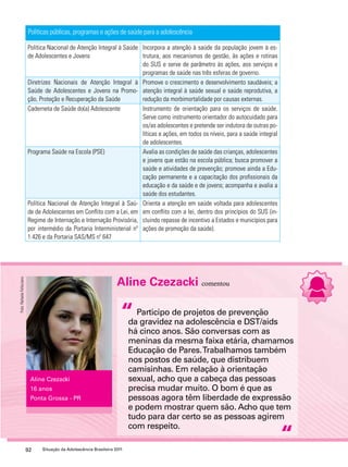 Políticas públicas, programas e ações de saúde para a adolescência 
Política Nacional de Atenção Integral à Saúde 
de Adolescentes e Jovens 
Aline Czezacki comentou 
“ 
92 Situação da Adolescência Brasileira 2011 
Participo de projetos de prevenção 
da gravidez na adolescência e DST/aids 
há cinco anos. São conversas com as 
meninas da mesma faixa etária, chamamos 
Educação de Pares. Trabalhamos também 
nos postos de saúde, que distribuem 
camisinhas. Em relação à orientação 
sexual, acho que a cabeça das pessoas 
precisa mudar muito. O bom é que as 
pessoas agora têm liberdade de expressão 
e podem mostrar quem são. Acho que tem 
tudo para dar certo se as pessoas agirem 
com respeito. 
“ 
Aline Czezacki 
16 anos 
Ponta Grossa - PR 
Incorpora a atenção à saúde da população jovem à es-trutura, 
aos mecanismos de gestão, às ações e rotinas 
do SUS e serve de parâmetro às ações, aos serviços e 
programas de saúde nas três esferas de governo. 
Diretrizes Nacionais de Atenção Integral à 
Saúde de Adolescentes e Jovens na Promo-ção, 
Proteção e Recuperação da Saúde 
Promove o crescimento e desenvolvimento saudáveis; a 
atenção integral à saúde sexual e saúde reprodutiva, a 
redução da morbimortalidade por causas externas. 
Caderneta de Saúde do(a) Adolescente Instrumento de orientação para os serviços de saúde. 
Serve como instrumento orientador do autocuidado para 
os/as adolescentes e pretende ser indutora de outras po-líticas 
e ações, em todos os níveis, para a saúde integral 
de adolescentes. 
Programa Saúde na Escola (PSE) Avalia as condições de saúde das crianças, adolescentes 
e jovens que estão na escola pública; busca promover a 
saúde e atividades de prevenção; promove ainda a Edu-cação 
permanente e a capacitação dos profissionais da 
educação e da saúde e de jovens; acompanha e avalia a 
saúde dos estudantes. 
Política Nacional de Atenção Integral à Saú-de 
de Adolescentes em Conflito com a Lei, em 
Regime de Internação e Internação Provisória, 
por intermédio da Portaria Interministerial nº 
1.426 e da Portaria SAS/MS nº 647 
Orienta a atenção em saúde voltada para adolescentes 
em conflito com a lei, dentro dos princípios do SUS (in-cluindo 
repasse de incentivo a Estados e municípios para 
ações de promoção da saúde). 
Foto: Rafaela Felicciano 
 