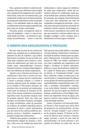 Para a garantia do direito à saúde dos ado-lescentes, 
vemos que o Brasil tem marcos legais 
com a perspectiva da integração entre a saúde e 
outras áreas, conta com um sistema único, que 
compreende a saúde como um direito universal, 
tem programas importantes na área da atenção 
básica, e tem desenhado ações de saúde para 
os adolescentes tanto nos espaços específicos da 
área, como em escolas, comunidades. 
Na ponta, porém, os programas ainda ca-recem 
de ampliação – como é o caso do ino-vador 
Saúde na Escola –, de estruturas e capa-citação 
de profissionais, – como é o caso dos 
94 Situação da Adolescência Brasileira 2011 
Adolescentros e outros espaços de referência 
de saúde para adolescentes. Ainda são ne-cessários 
esforços de mobilização social que, 
como foi feito para a primeira infância na área 
da vacinação, por exemplo, levem informação 
e ação para cada adolescente, por meio de 
campanhas e estratégias de prevenção – em te-mas 
como educação nutricional, prevenção de 
acidentes e mortes violentas, uso de drogas, di-reitos 
sexuais e reprodutivos, entre outros. Isso 
para que meninos e meninas saibam como se 
proteger e proteger o outro e possam viver a 
adolescência de forma segura e saudável. 
O DIREITO DOS ADOLESCENTES À PROTEÇÃO 
Há uma visão de parte de um universo de 
adultos que considera que os adolescentes já 
passaram da fase de cuidados e que podem 
desenvolver-se sozinhos. Se, por um lado, essa 
visão pode contribuir para construir a auto-nomia 
dos adolescentes, por outro, por vezes 
resulta numa responsabilização excessiva, 
deixando meninos e meninas desprotegidos e 
sem uma referência de adultos responsáveis. 
Quanto a isso o Estatuto da Criança e do 
Adolescente é bem claro e incisivo em asse-gurar 
tanto a crianças quanto a adolescentes 
o direito à proteção integral, e o direito à 
proteção especial diante de qualquer amea-ça 
ou violação. O País possui, portanto, um 
princípio claro de proteção aos adolescentes 
como parte do Sistema de Garantia de Di-reitos. 
Esse sistema estabeleceu mecanismos 
específicos tanto de proteção integral como 
de proteção especial. Entre eles, estão, por 
exemplo, os Conselhos Tutelares, estratégias 
de apoio sociofamiliar, ações de prevenção 
da violência, de cuidados específicos para os 
ameaçados de morte e outros instrumentos 
que, por meio de leis, políticas públicas, pro-gramas, 
serviços e benefícios, asseguram a 
proteção integral dos adolescentes. 
Também para garantir a proteção e o de-senvolvimento 
integral de meninos e meni-nas, 
o País criou um modelo que prevê uma 
forte parceria entre poder público e sociedade 
civil para elaborar, implementar e monitorar a 
execução de políticas voltadas para sua popu-lação 
infanto-juvenil. Concebido pela Cons-tituição 
de 1988, esse modelo consolidou-se 
com toda a legislação que regulamenta seus 
artigos e reconhece os direitos individuais, 
políticos e sociais dos brasileiros, estabelecen-do 
o papel do Estado para a efetivação des-ses 
direitos. A “Constituição Cidadã”, como 
ficou conhecida, contém as bases para o de-senvolvimento 
e a implementação de políticas 
sociais geridas de maneira participativa e com 
responsabilidades compartilhadas entre o Es-tado, 
a sociedade, comunidades e famílias, 
e nos níveis federal, estadual e municipal de 
governos. No que diz respeito aos direitos de 
crianças e adolescentes, a Carta Magna repre-sentou 
um importante divisor de águas, pois 
passou a tratá-los como sujeitos de direitos e 
como prioridade absoluta. 
Juntos, o Estatuto e a Constituição Fede-ral 
fizeram o País avançar para muito além 
da perspectiva do assistencialismo, da dou-trina 
da “situação irregular”, para a doutri-na 
da proteção integral. O Sistema de Ga-rantia 
de Direitos para meninos e meninas 
surgiu, portanto, a partir de uma visão de 
universalização e de níveis distintos e arti-culados 
de políticas. As ações são, em sua 
 