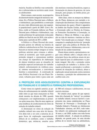 dos meninos e meninas brasileiros, supera a 
formatação de planos de governo, de curta 
duração, para propor, no médio prazo, po-líticas 
Além disso, entre os avanços na elabora-ção 
do Plano, destaca-se, por exemplo, a in-corporação 
das diretrizes e dos compromissos 
internacionais dos quais o Brasil é signatário 
no âmbito das Nações Unidas, notadamente 
a Convenção sobre os Direitos da Criança, 
os Protocolos Facultativos à Convenção, os 
Objetivos e Metas do Milênio e sua aplica-ção 
na vida de meninos e meninas no docu-mento 
“Um mundo para as crianças”. Outra 
conquista é a ampliação do foco da “proteção 
especial” para uma política de Direitos Hu-manos 
de Crianças e Adolescentes, com a rei-teração 
de seu caráter transversal. 
Diante desse cenário, apresentamos a se-guir 
uma reflexão sobre a relação entre os 
principais focos das políticas atuais de pro-teção 
especial para os adolescentes e a pro-teção 
integral. São eles: a proteção contra 
a exploração do trabalho e o direito à for-mação 
profissional, a prevenção e o enfren-tamento 
de situações de violência, abuso e 
exploração sexual praticada contra meninos 
e meninas, a proteção dos adolescentes em 
conflito com a lei. 
O Direito de Ser Adolescente 95 
de Estado. 
maioria, focadas na família e nas comunida-des 
e referenciadas no território onde vivem 
Oportunidade para reduzir vulnerabilidades e superar desigualdades 
os adolescentes. 
Outro avanço, mais recente, na perspectiva 
do desenvolvimento integral de meninos e me-ninas, 
foi a Política Nacional para a Infância 
e Adolescência, que possibilitou a construção 
de uma visão diferenciada para esse segmen-to 
populacional a partir de 2003. Com a Po-lítica, 
coube ao Conanda elaborar um Plano 
Decenal para a Infância e Adolescência, cuja 
versão preliminar foi apresentada à discussão 
pública no final do ano de 2010, com ações e 
metas para o período de 2011 a 2020. 
A Política e o Plano Decenal são consi-derados 
pontos de inflexão na história da 
infância e adolescência no País. Isso porque 
buscam ao mesmo tempo integrar as várias 
políticas setoriais para crianças e adoles-centes 
já existentes, que visam garantir a 
proteção integral; e representam também 
um avanço da experiência de elaboração 
de planos temáticos para as situações de 
proteção especial (erradicação do trabalho 
infantil, enfrentamento da violência sexu-al, 
sistema socioeducativo, e convivência 
familiar e comunitária). A construção de 
uma Política Nacional e de um Plano De-cenal, 
voltados para todos e para cada um 
A proteção dos adolescentes contra a exploração 
do trabalho e o direito à formação profissional 
Como vimos no capítulo anterior, as po-líticas 
de enfrentamento do trabalho infantil 
estão entre as que mais avançaram no País 
desde meados da década de 1990, quando 
começaram a ser implementadas as primei-ras 
ações nessa área. Mas há anos registra-se 
uma tendência de arrefecimento do ritmo da 
redução do trabalho infantil. 
A diminuição no ritmo da redução do 
trabalho infantil tem uma série de fatores. 
Um deles tem a ver com a natureza de al-guns 
focos de exploração especialmente 
difíceis de se combater, como o trabalho 
doméstico, que, estima-se, envolve cerca 
de 500 mil crianças e adolescentes, em sua 
maioria meninas. 
No cenário atual, apesar do que especia-listas 
têm chamado de “inércia” no combate 
ao trabalho infantil, torna-se factível o cum-primento 
das metas estabelecidas no Plano 
Nacional de Prevenção e Erradicação do 
Trabalho Infantil e Proteção ao Adolescente 
Trabalhador: eliminar, até 2015, todo traba-lho 
infantil e de adolescente inadequado até 
18 anos; e, até 2020, acabar com toda forma 
de trabalho infantil. A solução do problema 
depende, em grande parte, de uma decisão 
política de se investir mais na adolescência, 
 