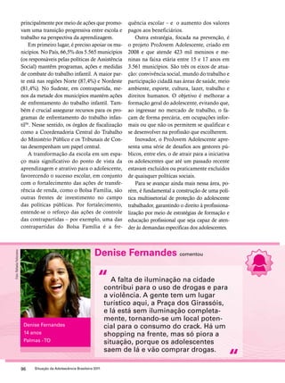 “ 
96 Situação da Adolescência Brasileira 2011 
quência escolar – e o aumento dos valores 
pagos aos beneficiários. 
Outra estratégia, focada na prevenção, é 
o projeto ProJovem Adolescente, criado em 
2008 e que atende 423 mil meninos e me-ninas 
na faixa etária entre 15 e 17 anos em 
3.561 municípios. São três os eixos de atua-ção: 
convivência social, mundo do trabalho e 
participação cidadã nas áreas de saúde, meio 
ambiente, esporte, cultura, lazer, trabalho e 
direitos humanos. O objetivo é melhorar a 
formação geral do adolescente, evitando que, 
ao ingressar no mercado de trabalho, o fa-çam 
de forma precária, em ocupações infor-mais 
ou que não os permitem se qualificar e 
se desenvolver na profissão que escolherem. 
Inovador, o ProJovem Adolescente apre-senta 
uma série de desafios aos gestores pú-blicos, 
entre eles, o de atrair para a iniciativa 
os adolescentes que até um passado recente 
estavam excluídos ou praticamente excluídos 
de quaisquer políticas sociais. 
Para se avançar ainda mais nessa área, po-rém, 
é fundamental a construção de uma polí-tica 
multissetorial de proteção do adolescente 
trabalhador, garantindo o direito à profissiona-lização 
por meio de estratégias de formação e 
educação profissional que seja capaz de aten-der 
às demandas específicas dos adolescentes. 
principalmente por meio de ações que promo-vam 
uma transição progressiva entre escola e 
trabalho na perspectiva da aprendizagem. 
Em primeiro lugar, é preciso apoiar os mu-nicípios. 
No País, 66,5% dos 5.565 municípios 
(os responsáveis pelas políticas de Assistência 
Social) mantêm programas, ações e medidas 
de combate do trabalho infantil. A maior par-te 
está nas regiões Norte (87,4%) e Nordeste 
(81,4%). No Sudeste, em contrapartida, me-nos 
da metade dos municípios mantém ações 
de enfrentamento do trabalho infantil. Tam-bém 
é crucial assegurar recursos para os pro-gramas 
de enfrentamento do trabalho infan-til56. 
Nesse sentido, os órgãos de fiscalização 
como a Coordenadoria Central do Trabalho 
do Ministério Público e os Tribunais de Con-tas 
desempenham um papel central. 
A transformação da escola em um espa-ço 
mais significativo do ponto de vista da 
aprendizagem e atrativo para o adolescente, 
favorecendo o sucesso escolar, em conjunto 
com o fortalecimento das ações de transfe-rência 
de renda, como o Bolsa Família, são 
outras frentes de investimento no campo 
das políticas públicas. Por fortalecimento, 
entende-se o reforço das ações de controle 
das contrapartidas – por exemplo, uma das 
contrapartidas do Bolsa Família é a fre- 
Denise Fernandes comentou 
A falta de iluminação na cidade 
contribui para o uso de drogas e para 
a violência. A gente tem um lugar 
turístico aqui, a Praça dos Girassóis, 
e lá está sem iluminação completa-mente, 
tornando-se um local poten-cial 
para o consumo do crack. Há um 
shopping na frente, mas só piora a 
situação, porque os adolescentes 
saem de lá e vão comprar drogas. 
“ 
Denise Fernandes 
14 anos 
Palmas - TO 
Foto: Rafaela Felicciano 
 