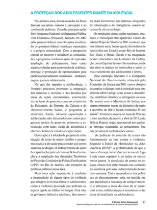 A proteção dos adolescentes diante da violência 
mais fortemente em sistemas integrados 
de informação e de inteligência, usando re-cursos 
de alta tecnologia. 
Os resultados dessas ações nacionais, esta-duais 
e municipais têm aparecido. Dados do 
estudo Mapa da Violência 2011 mostram que 
nos últimos anos, houve queda dos índices de 
homicídios em Estados como Rio de Janeiro, 
São Paulo e Minas Gerais e na estagnação 
desses indicadores em Unidades da Federa-ção 
como Espírito Santo e Pernambuco, onde 
são altos os índices de homicídios e onde os 
mais vulneráveis são adolescentes e jovens. 
Uma estratégia relevante é a Campanha 
Nacional do Desarmamento, relançada pelo 
Ministério da Justiça em 2011 com o objetivo 
de ampliar o diálogo com a sociedade para sen-sibilizar 
sobre o perigo de ter armas e, dessa for-ma, 
mobilizar cidadãos a entregarem as suas. 
De acordo com o Ministério da Justiça, nos 
quatro primeiros meses da iniciativa (de maio 
a setembro de 2011), foram recolhidas 25 mil 
armas57. O número supera em mais de 20 vezes 
o total recebido, de janeiro a abril de 2011, pela 
Polícia Federal, órgão responsável por acolher 
as entregas voluntárias de armamentos fora 
dos períodos de mobilizações sociais. 
As políticas de controle de armas são 
fundamentais na luta contra a violência. 
Segundo o Índice de Homicídios na Ado-lescência 
(IHA)58, a probabilidade de que o 
homicídio seja cometido com armas de fogo 
é seis vezes superior à de todos os outros 
meios juntos. A circulação de armas no es-paço 
urbano tem determinado um aumento 
da violência pelo uso indiscriminado desses 
instrumentos. Daí a importância das políti-cas 
de desarmamento, pois, na medida em 
que trabalham a mudança de comportamen-to 
e reforçam a ideia do risco de se portar 
uma arma, colaboram para minimizar os ín-dices 
de letalidade na adolescência. 
O Direito de Ser Adolescente 97 
Nos últimos anos, foram adotadas no Brasil 
diversas iniciativas visando à prevenção e ao 
combate da violência. Uma das principais ações 
foi o Programa Nacional de Segurança Pública 
com Cidadania (Pronasci), lançado em 2007 
pelo governo federal, com 94 ações envolven-do 
os governos federal, estaduais, municipais 
e a própria comunidade. Com a perspectiva 
central de envolver e fortalecer as comunida-des, 
o programa combinou ações de repressão, 
ampliação do policiamento, bem como 
aquelas voltadas para a prevenção da violência, 
proteção e promoção de oportunidades para 
públicos especialmente vulneráveis – mulheres, 
negros, jovens e adolescentes. 
No que diz respeito à adolescência, o 
Pronasci procurou promover a integração 
dos meninos e meninas e das famílias por 
meio de ações intersetoriais, envolvendo 
várias áreas do governo, como os ministérios 
da Educação, do Esporte, da Cultura e do 
Desenvolvimento Social, e programas já 
existentes. Assim, ofereceu capacitação a 
adolescentes não alcançados por outros pro-gramas 
sociais do governo, promoveu a ar-ticulação 
com redes locais de assistência e 
ofereceu bolsas de estudos e capacitação. 
Outra ação é a adoção de projetos de urba-nização 
de áreas de maior conflito e progra-mas 
sociais e de saúde para atender aos jovens 
usuários de drogas. O fortalecimento de ações 
de capacitação policial como o Bolsa-Forma-ção 
e a ampliação dos chamados Territórios 
de Paz e das Unidades de Polícia Pacificadora 
(UPP), no Rio de Janeiro, são exemplos de 
políticas públicas nessa área. 
Mais uma ação importante é combater 
a impunidade de alguns tipos de violência 
que atingem de forma direta os adolescentes, 
como a violência praticada por policiais ou 
aquela ligada ao tráfico de drogas. Para isso, 
os governos, federal e estaduais, têm investi-do 
Oportunidade para reduzir vulnerabilidades e superar desigualdades 
 