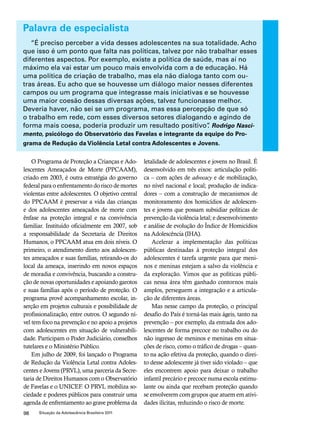 Palavra de especialista 
“É preciso perceber a vida desses adolescentes na sua totalidade. Acho 
que isso é um ponto que falta nas políticas, talvez por não trabalhar esses 
diferentes aspectos. Por exemplo, existe a política de saúde, mas aí no 
máximo ela vai estar um pouco mais envolvida com a de educação. Há 
uma política de criação de trabalho, mas ela não dialoga tanto com ou-tras 
áreas. Eu acho que se houvesse um diálogo maior nesses diferentes 
campos ou um programa que integrasse mais iniciativas e se houvesse 
uma maior coesão dessas diversas ações, talvez funcionasse melhor. 
Deveria haver, não sei se um programa, mas essa percepção de que só 
o trabalho em rede, com esses diversos setores dialogando e agindo de 
forma mais coesa, poderia produzir um resultado positivo”. Rodrigo Nasci-mento, 
psicólogo do Observatório das Favelas e integrante da equipe do Pro-grama 
de Redução da Violência Letal contra Adolescentes e Jovens. 
O Programa de Proteção a Crianças e Ado-lescentes 
Ameaçados de Morte (PPCAAM), 
criado em 2003, é outra estratégia do governo 
federal para o enfrentamento do risco de mortes 
violentas entre adolescentes. O objetivo central 
do PPCAAM é preservar a vida das crianças 
e dos adolescentes ameaçados de morte com 
ênfase na proteção integral e na convivência 
familiar. Instituído oficialmente em 2007, sob 
a responsabilidade da Secretaria de Direitos 
Humanos, o PPCAAM atua em dois níveis. O 
primeiro, o atendimento direto aos adolescen-tes 
ameaçados e suas famílias, retirando-os do 
local da ameaça, inserindo em novos espaços 
de moradia e convivência, buscando a constru-ção 
de novas oportunidades e apoiando garotos 
e suas famílias após o período de proteção. O 
programa provê acompanhamento escolar, in-serção 
em projetos culturais e possibilidade de 
profissionalização, entre outros. O segundo ní-vel 
tem foco na prevenção e no apoio a projetos 
com adolescentes em situação de vulnerabili-dade. 
Participam o Poder Judiciário, conselhos 
tutelares e o Ministério Público. 
Em julho de 2009, foi lançado o Programa 
de Redução da Violência Letal contra Adoles-centes 
e Jovens (PRVL), uma parceria da Secre-taria 
de Direitos Humanos com o Observatório 
de Favelas e o UNICEF. O PRVL mobiliza so-ciedade 
e poderes públicos para construir uma 
agenda de enfrentamento ao grave problema da 
98 Situação da Adolescência Brasileira 2011 
letalidade de adolescentes e jovens no Brasil. É 
desenvolvido em três eixos: articulação políti-ca 
– com ações de advocacy e de mobilização, 
no nível nacional e local; produção de indica-dores 
– com a construção de mecanismos de 
monitoramento dos homicídios de adolescen-tes 
e jovens que possam subsidiar políticas de 
prevenção da violência letal; e desenvolvimento 
e análise de evolução do Índice de Homicídios 
na Adolescência (IHA). 
Acelerar a implementação das políticas 
públicas destinadas à proteção integral dos 
adolescentes é tarefa urgente para que meni-nos 
e meninas estejam a salvo da violência e 
da exploração. Vimos que as políticas públi-cas 
nessa área têm ganhado contornos mais 
amplos, perseguem a integração e a articula-ção 
de diferentes áreas. 
Mas nesse campo da proteção, o principal 
desafio do País é torná-las mais ágeis, tanto na 
prevenção – por exemplo, da entrada dos ado-lescentes 
de forma precoce no trabalho ou do 
não ingresso de meninos e meninas em situa-ções 
de risco, como o tráfico de drogas – quan-to 
na ação efetiva da proteção, quando o direi-to 
desse adolescente já tiver sido violado – que 
eles encontrem apoio para deixar o trabalho 
infantil precário e precoce numa escola estimu-lante 
ou ainda que recebam proteção quando 
se envolverem com grupos que atuem em ativi-dades 
ilícitas, reduzindo o risco de morte. 
 