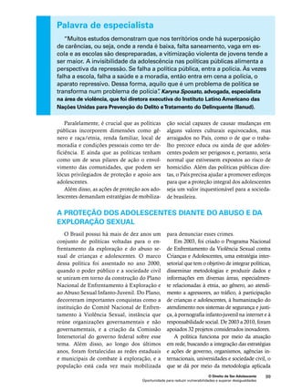 Palavra de especialista 
“Muitos estudos demonstram que nos territórios onde há superposição 
de carências, ou seja, onde a renda é baixa, falta saneamento, vaga em es-cola 
e as escolas são despreparadas, a vitimização violenta de jovens tende a 
ser maior. A invisibilidade da adolescência nas políticas públicas alimenta a 
perspectiva da repressão. Se falha a política pública, entra a polícia. Às vezes 
falha a escola, falha a saúde e a moradia, então entra em cena a polícia, o 
aparato repressivo. Dessa forma, aquilo que é um problema de política se 
transforma num problema de polícia”. Karyna Sposato, advogada, especialista 
na área de violência, que foi diretora executiva do Instituto Latino Americano das 
Nações Unidas para Prevenção do Delito e Tratamento do Delinquente (Ilanud). 
ção social capazes de causar mudanças em 
alguns valores culturais equivocados, mas 
arraigados no País, como o de que o traba-lho 
precoce educa ou ainda de que adoles-centes 
podem ser perigosos e, portanto, seria 
normal que estivessem expostos ao risco de 
homicídio. Além das políticas públicas dire-tas, 
o País precisa ajudar a promover esforços 
para que a proteção integral dos adolescentes 
seja um valor inquestionável para a socieda-de 
A proteção dos adolescentes diante do abuso e da 
exploração sexual 
para denunciar esses crimes. 
Em 2003, foi criado o Programa Nacional 
de Enfrentamento da Violência Sexual contra 
Crianças e Adolescentes, uma estratégia inter-setorial 
que tem o objetivo de integrar políticas, 
disseminar metodologias e produzir dados e 
informações em diversas áreas, especialmen-te 
relacionadas à etnia, ao gênero, ao atendi-mento 
a agressores, ao tráfico, à participação 
de crianças e adolescentes, à humanização do 
atendimento nos sistemas de segurança e justi-ça, 
à pornografia infanto-juvenil na internet e à 
responsabilidade social. De 2003 a 2010, foram 
apoiados 32 projetos considerados inovadores. 
A política funciona por meio da atuação 
em rede, buscando a integração das estratégias 
e ações de governo, organismos, agências in-ternacionais, 
universidades e sociedade civil, o 
que se dá por meio da metodologia aplicada 
O Direito de Ser Adolescente 99 
brasileira. 
Paralelamente, é crucial que as políticas 
públicas incorporem dimensões como gê-nero 
e raça/etnia, renda familiar, local de 
moradia e condições pessoais como ter de-ficiência. 
E ainda que as políticas tenham 
como um de seus pilares de ação o envol-vimento 
das comunidades, que podem ser 
lócus privilegiados de proteção e apoio aos 
adolescentes. 
Além disso, as ações de proteção aos ado-lescentes 
demandam estratégias de mobiliza- 
O Brasil possui há mais de dez anos um 
conjunto de políticas voltadas para o en-frentamento 
da exploração e do abuso se-xual 
de crianças e adolescentes. O marco 
dessa política foi assentado no ano 2000, 
quando o poder público e a sociedade civil 
se uniram em torno da construção do Plano 
Nacional de Enfrentamento à Exploração e 
ao Abuso Sexual Infanto-Juvenil. Do Plano, 
decorreram importantes conquistas como a 
instituição do Comitê Nacional de Enfren-tamento 
à Violência Sexual, instância que 
reúne organizações governamentais e não 
governamentais, e a criação da Comissão 
Intersetorial do governo federal sobre esse 
tema. Além disso, ao longo dos últimos 
anos, foram fortalecidas as redes estaduais 
e municipais de combate à exploração, e a 
população está cada vez mais mobilizada 
Oportunidade para reduzir vulnerabilidades e superar desigualdades 
 