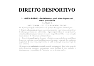 DIREITO DESPORTIVO
L. 9.615/98 (Lei Pelé) – Institui normas gerais sobre desporto e dá
outras providências.	
  	
  
CAPÍTULO III
DA NATUREZA E DAS FINALIDADES DO DESPORTO
Art. 3o O desporto pode ser reconhecido em qualquer das seguintes manifestações:
I - desporto educacional, praticado nos sistemas de ensino e em formas assistemáticas
de educação, evitando-se a seletividade, a hipercompetitividade de seus praticantes,
com a finalidade de alcançar o desenvolvimento integral do indivíduo e a sua formação
para o exercício da cidadania e a prática do lazer;
II - desporto de participação, de modo voluntário, compreendendo as modalidades
desportivas praticadas com a finalidade de contribuir para a integração dos praticantes
na plenitude da vida social, na promoção da saúde e educação e na preservação do
meio ambiente;
III - desporto de rendimento, praticado segundo normas gerais desta Lei e regras de
prática desportiva, nacionais e internacionais, com a finalidade de obter resultados e
integrar pessoas e comunidades do País e estas com as de outras nações.
 