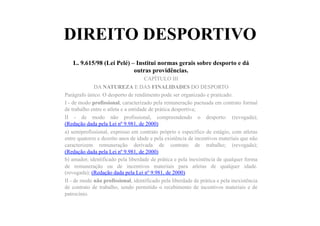 DIREITO DESPORTIVO
L. 9.615/98 (Lei Pelé) – Institui normas gerais sobre desporto e dá
outras providências.
CAPÍTULO III
DA NATUREZA E DAS FINALIDADES DO DESPORTO
Parágrafo único. O desporto de rendimento pode ser organizado e praticado:
I - de modo profissional, caracterizado pela remuneração pactuada em contrato formal
de trabalho entre o atleta e a entidade de prática desportiva;
II - de modo não profissional, compreendendo o desporto: (revogada);
(Redação dada pela Lei nº 9.981, de 2000)
a) semiprofissional, expresso em contrato próprio e específico de estágio, com atletas
entre quatorze e dezoito anos de idade e pela existência de incentivos materiais que não
caracterizem remuneração derivada de contrato de trabalho; (revogada);
(Redação dada pela Lei nº 9.981, de 2000)
b) amador, identificado pela liberdade de prática e pela inexistência de qualquer forma
de remuneração ou de incentivos materiais para atletas de qualquer idade.
(revogada); (Redação dada pela Lei nº 9.981, de 2000)
II - de modo não profissional, identificado pela liberdade de prática e pela inexistência
de contrato de trabalho, sendo permitido o recebimento de incentivos materiais e de
patrocínio.
 