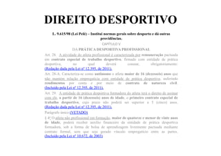 DIREITO DESPORTIVO
L. 9.615/98 (Lei Pelé) – Institui normas gerais sobre desporto e dá outras
providências.	
  	
  
CAPÍTULO	
  V	
  
DA PRÁTICA DESPORTIVA PROFISSIONAL
Art. 28. A atividade do atleta profissional é caracterizada por remuneração pactuada
em contrato especial de trabalho desportivo, firmado com entidade de prática
desportiva, no qual deverá constar, obrigatoriamente:
(Redação dada pela Lei nº 12.395, de 2011).
Art. 28-A. Caracteriza-se como autônomo o atleta maior de 16 (dezesseis) anos que
não mantém relação empregatícia com entidade de prática desportiva, auferindo
rendimentos por conta e por meio de contrato de natureza civil.
(Incluído pela Lei nº 12.395, de 2011).
Art. 29. A entidade de prática desportiva formadora do atleta terá o direito de assinar
com ele, a partir de 16 (dezesseis) anos de idade, o primeiro contrato especial de
trabalho desportivo, cujo prazo não poderá ser superior a 5 (cinco) anos.
(Redação dada pela Lei nº 12.395, de 2011).
Parágrafo único.(VETADO)
§ 4o O atleta não profissional em formação, maior de quatorze e menor de vinte anos
de idade, poderá receber auxílio financeiro da entidade de prática desportiva
formadora, sob a forma de bolsa de aprendizagem livremente pactuada mediante
contrato formal, sem que seja gerado vínculo empregatício entre as partes.
(Incluído pela Lei nº 10.672, de 2003)
 