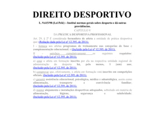 DIREITO DESPORTIVO
L. 9.615/98 (Lei Pelé) – Institui normas gerais sobre desporto e dá outras
providências.	
  	
  
CAPÍTULO V
DA PRÁTICA DESPORTIVA PROFISSIONAL
Art. 29, § 2º É considerada formadora de atleta a entidade de prática desportiva
que: (Redação dada pela Lei nº 12.395, de 2011).
I - forneça aos atletas programas de treinamento nas categorias de base e
complementação educacional; e (Incluído pela Lei nº 12.395, de 2011).
II - satisfaça cumulativamente os seguintes requisitos:
(Incluído pela Lei nº 12.395, de 2011).
a) estar o atleta em formação inscrito por ela na respectiva entidade regional de
administração do desporto há, pelo menos, 1 (um) ano;
(Incluído pela Lei nº 12.395, de 2011).
b) comprovar que, efetivamente, o atleta em formação está inscrito em competições
oficiais; (Incluído pela Lei nº 12.395, de 2011).
c) garantir assistência educacional, psicológica, médica e odontológica, assim como
alimentação, transporte e convivência familiar;
(Incluído pela Lei nº 12.395, de 2011).
d) manter alojamento e instalações desportivas adequados, sobretudo em matéria de
alimentação, higiene, segurança e salubridade;
(Incluído pela Lei nº 12.395, de 2011).
 
