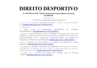 DIREITO DESPORTIVO
L. 9.615/98 (Lei Pelé) – Institui normas gerais sobre desporto e dá outras
providências.	
  	
  
CAPÍTULO V
DA PRÁTICA DESPORTIVA PROFISSIONAL
Art. 29, § 2º É considerada formadora de atleta a entidade de prática desportiva
que: (Redação dada pela Lei nº 12.395, de 2011).
...continuação;
e) manter corpo de profissionais especializados em formação
tecnicodesportiva; (Incluído pela Lei nº 12.395, de 2011).
f) ajustar o tempo destinado à efetiva atividade de formação do atleta, não
superior a 4 (quatro) horas por dia, aos horários do currículo escolar ou de curso
profissionalizante, além de propiciar-lhe a matrícula escolar, com exigência de
frequência e satisfatório aproveitamento; (Incluído pela Lei nº 12.395, de 2011).
g) ser a formação do atleta gratuita e a expensas da entidade de prática
desportiva; (Incluído pela Lei nº 12.395, de 2011).
h) comprovar que participa anualmente de competições organizadas por entidade de
administração do desporto em, pelo menos, 2 (duas) categorias da respectiva
modalidade desportiva; e (Incluído pela Lei nº 12.395, de 2011).
i) garantir que o período de seleção não coincida com os horários
escolares. (Incluído pela Lei nº 12.395, de 2011).
 