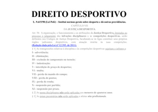 DIREITO DESPORTIVO
L. 9.615/98 (Lei Pelé) – Institui normas gerais sobre desporto e dá outras providências.	
  	
  
CAPÍTULO VII
DA JUSTIÇA DESPORTIVA
Art. 50. A organização, o funcionamento e as atribuições da Justiça Desportiva, limitadas ao
processo e julgamento das infrações disciplinares e às competições desportivas, serão
definidos nos Códigos de Justiça Desportiva, facultando-se às ligas constituir seus próprios
órgãos judicantes desportivos, com atuação restrita às suas competições.
(Redação dada pela Lei nº 12.395, de 2011).
§ 1o As transgressões relativas à disciplina e às competições desportivas sujeitam o infrator a:
I - advertência;
II - eliminação;
III - exclusão de campeonato ou torneio;
IV - indenização;
V - interdição de praça de desportos;
VI - multa;
VII - perda do mando do campo;
VIII - perda de pontos;
IX - perda de renda;
X - suspensão por partida;
XI - suspensão por prazo.
§ 2o As penas disciplinares não serão aplicadas aos menores de quatorze anos.
§ 3o As penas pecuniárias não serão aplicadas a atletas não profissionais.
 