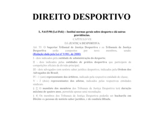DIREITO DESPORTIVO
L. 9.615/98 (Lei Pelé) – Institui normas gerais sobre desporto e dá outras
providências.	
  	
  
CAPÍTULO VII
DA JUSTIÇA DESPORTIVA
Art. 55. O Superior Tribunal de Justiça Desportiva e os Tribunais de Justiça
Desportiva serão compostos por nove membros, sendo:
(Redação dada pela Lei nº 9.981, de 2000)
I - dois indicados pela entidade de administração do desporto;
II - dois indicados pelas entidades de prática desportiva que participem de
competições oficiais da divisão principal;
III - dois advogados com notório saber jurídico desportivo, indicados pela Ordem dos
Advogados do Brasil;
IV - 1 (um) representante dos árbitros, indicado pela respectiva entidade de classe;
V - 2 (dois) representantes dos atletas, indicados pelas respectivas entidades
sindicais.
§ 2o O mandato dos membros dos Tribunais de Justiça Desportiva terá duração
máxima de quatro anos, permitida apenas uma recondução.
§ 4o Os membros dos Tribunais de Justiça Desportiva poderão ser bacharéis em
Direito ou pessoas de notório saber jurídico, e de conduta ilibada.	
  	
  
 