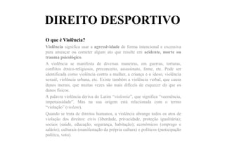 DIREITO DESPORTIVO
O que é Violência?
Violência significa usar a agressividade de forma intencional e excessiva
para ameaçar ou cometer algum ato que resulte em acidente, morte ou
trauma psicológico.
A violência se manifesta de diversas maneiras, em guerras, torturas,
conflitos étnico-religiosos, preconceito, assassinato, fome, etc. Pode ser
identificada como violência contra a mulher, a criança e o idoso, violência
sexual, violência urbana, etc. Existe também a violência verbal, que causa
danos morais, que muitas vezes são mais difíceis de esquecer do que os
danos físicos.
A palavra violência deriva do Latim “violentia”, que significa “veemência,
impetuosidade”. Mas na sua origem está relacionada com o termo
“violação” (violare).
Quando se trata de direitos humanos, a violência abrange todos os atos de
violação dos direitos: civis (liberdade, privacidade, proteção igualitária);
sociais (saúde, educação, segurança, habitação); econômicos (emprego e
salário); culturais (manifestação da própria cultura) e políticos (participação
política, voto).
 