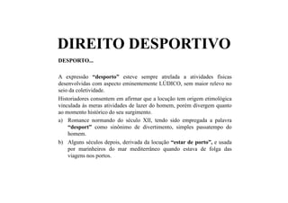 DIREITO DESPORTIVO
DESPORTO...
A expressão “desporto” esteve sempre atrelada a atividades físicas
desenvolvidas com aspecto eminentemente LÚDICO, sem maior relevo no
seio da coletividade.
Historiadores consentem em afirmar que a locução tem origem etimológica
vinculada às meras atividades de lazer do homem, porém divergem quanto
ao momento histórico do seu surgimento.
a)  Romance normando do século XII, tendo sido empregada a palavra
“desport” como sinônimo de divertimento, simples passatempo do
homem.
b)  Alguns séculos depois, derivada da locução “estar de porto”, e usada
por marinheiros do mar mediterrâneo quando estava de folga das
viagens nos portos.
 