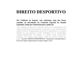DIREITO DESPORTIVO
Por Violência no Esporte vale colacionar uma das frases
contidas na Introdução da Comissão Especial do Senado
Espanhol, citada por Sanmartín para explicá-la:
“Em el âmbito del deporte, la violência consiste em la transgresión de las
reglas del deporte por parte de quienes lo practican y em la violación de las
normas cívicas de comportamiento social de los espectadores. La violência
definida em estos tréminos no debe confundirse com la combatividad,
cualidad indispensable del deporte, ni siquiera comla agressividad,
entendida côo energia, fuerza física, moral de Victoria, espíritu de
lucha.” (da obra “DIREITO DESPORTIVO – Dimensões Contemporâneas”,
Ed Letra Capital, Organizada por Angelo Vargas, 2012)
 