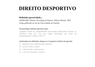 DIREITO DESPORTIVO
Definindo agressividade...
(SAMULSKI, Dietmar. Psicologia do Esporte. Editora Manole, 2002.
Artigo publicado no site da Universidade do Futebol)
Os psicólogos definem agressão como:
"qualquer forma de comportamento direcionado objetivando lesionar ou
machucar outro ser vivo que esteja interessado em evitar tal
comportamento". (Baron, 1997:7).
Analisando essa definição, chegou-se a 4 (quatro) critérios de agressão:
1)  agressão é um comportamento humano;
2)  envolve lesões e danos;
3)  é direcionada a outra pessoa;
4)  e envolve intenções e motivos.
 