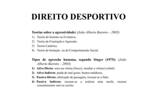 DIREITO DESPORTIVO
Teorias sobre a agressividade: (João Alberto Barreto – 2003)
1)  Teoria do Instinto ou Evolutiva.
2)  Teoria da Frustração e Agressão.
3)  Teoria Catártica.
4)  Teoria da Imitação ou do Comportamento Social.
Tipos de agressão humana, segundo Singer (1975): (João
Alberto Barreto – 2003)
1)  Ativa Direta: soco na vítima (físico), insultar a vítima (verbal).
2)  Ativa Indireta: piada de mal gosto, boatos maldosos.
3)  Passiva Direta: obstrução de passagem, recusar-se a falar.
4)  Passiva Indireta: recusar-se a realizar uma tarefa, recusar
consentimento oral ou escrito.
 