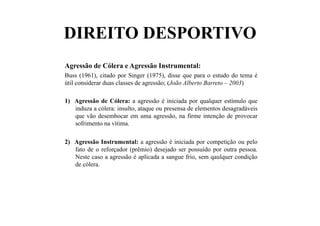 DIREITO DESPORTIVO
Agressão de Cólera e Agressão Instrumental:
Buss (1961), citado por Singer (1975), disse que para o estudo do tema é
útil considerar duas classes de agressão; (João Alberto Barreto – 2003)
1)  Agressão de Cólera: a agressão é iniciada por qualquer estímulo que
induza a cólera: insulto, ataque ou presensa de elementos desagradáveis
que vão desembocar em uma agressão, na firme intenção de provocar
sofrimento na vítima.
2)  Agressão Instrumental: a agressão é iniciada por competição ou pelo
fato de o reforçador (prêmio) desejado ser possuído por outra pessoa.
Neste caso a agressão é aplicada a sangue frio, sem qaulquer condição
de cólera.
 